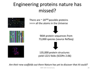 Engineering proteins nature has
missed?
There are ~ 20300 possible proteins
>>>> all the atoms in the Universe
96M protein sequences from
73,000 species (source RefSeq)
135,000 protein structures
yield 1221 folds (SCOPe 2.06)
Are their new scaffolds out there Nature has yet to discover that AI could?
BME 50th Anniversary 28
 