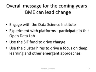 Overall message for the coming years–
BME can lead change
• Engage with the Data Science Institute
• Experiment with platforms - participate in the
Open Data Lab
• Use the SIF fund to drive change
• Use the cluster hires to drive a focus on deep
learning and other emergent approaches
BME 50th Anniversary 36
 