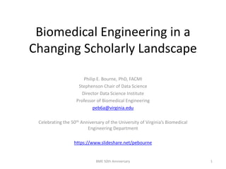 Biomedical Engineering in a
Changing Scholarly Landscape
Philip E. Bourne, PhD, FACMI
Stephenson Chair of Data Science
Director Data Science Institute
Professor of Biomedical Engineering
peb6a@virginia.edu
Celebrating the 50th Anniversary of the University of Virginia’s Biomedical
Engineering Department
https://www.slideshare.net/pebourne
BME 50th Anniversary 1
 