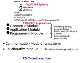 Before CADAfter CAD
CAD/CAM Systems
1.Hardware
2.Software
üGUI
üClient/Standalone
üDatabase
üWorks on all OS [ Unix,Linux,Windows,Macintosh]
CAD/CAM Applications
•Geometric Module
•Application Module
•Programming Module
 Modelling/editing,
documentation
 Utilize model for Design
Analysis.
 Customization by
programming
• Communication Module à IGES, STEP file
• Collaborative Module à collaborative design via internet
2D Transformations
 