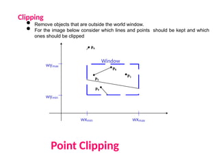 Clipping
• Remove objects that are outside the world window.
• For the image below consider which lines and points should be kept and which
ones should be clipped
Point Clipping
wymax
wymin
wxmin wxmax
Window
P1
P6
P5
P3
P7
P10
P9
P4
P2
P8
 