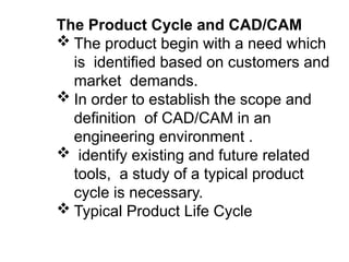 The Product Cycle and CAD/CAM
 The product begin with a need which
is identified based on customers and
market demands.
 In order to establish the scope and
definition of CAD/CAM in an
engineering environment .
 identify existing and future related
tools, a study of a typical product
cycle is necessary.
 Typical Product Life Cycle
 