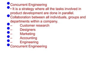 •Concurrent Engineering
•• It is a strategy where all the tasks involved in
product development are done in parallel.
•Collaboration between all individuals, groups and
departments within a company.
•– Customer research
•– Designers
•– Marketing
•– Accounting
•– Engineering
•Concurrent Engineering
 