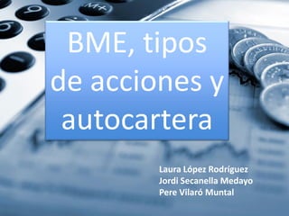 BME, tipos
de acciones y
 autocartera
        Laura López Rodríguez
        Jordi Secanella Medayo
        Pere Vilaró Muntal
 