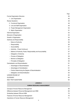 x
Page
Formal Organisation Structure 46
1. Line Organisation 46
Review Questions 48
2. Functional Organisation 48
3. Line and Staff Organisation 49
4. Project Management Organisation 50
5. Matrix Organisation 51
Informal Organisation 52
Structure of Organisation 54
Growth in Organisation 55
Authority and Responsibility 56
– Nature of Authority 56
– Responsibility 56
– Accountability 57
– Authority – Power Continuum 57
– Balance of Authority, Power, Responsibility and Accountability 57
– Delegation of Authority 57
– Process of Delegation 58
– Barriers to Delegation 58
– Principles of Delegation 58
Centralisation and Decentralisation 61
– Advantages of Decentralisation 61
– Advantages of Centralisation 61
– Factors Determining the Degree of Decentralisation 62
– Delegation and Decentralisation 63
LESSON ROUND UP 64
GLOSSARY 64
SELF-TEST QUESTIONS 64
LESSON 4
HUMAN RESOURCE MANAGEMENT
Concept of Human Resource Management 68
Difference between Personnel Management and HRM 69
Similarities between PM and HRM 70
Features of Human Resource Management 70
Importance of Human Resource Management 71
 