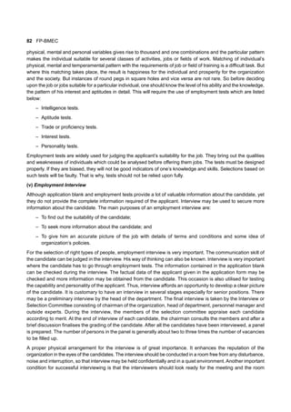 82 FP-BMEC
physical, mental and personal variables gives rise to thousand and one combinations and the particular pattern
makes the individual suitable for several classes of activities, jobs or fields of work. Matching of individual’s
physical, mental and temperamental pattern with the requirements of job or field of training is a difficult task. But
where this matching takes place, the result is happiness for the individual and prosperity for the organization
and the society. But instances of round pegs in square holes and vice versa are not rare. So before deciding
upon the job or jobs suitable for a particular individual, one should know the level of his ability and the knowledge,
the pattern of his interest and aptitudes in detail. This will require the use of employment tests which are listed
below:
– Intelligence tests.
– Aptitude tests.
– Trade or proficiency tests.
– Interest tests.
– Personality tests.
Employment tests are widely used for judging the applicant’s suitability for the job. They bring out the qualities
and weaknesses of individuals which could be analysed before offering them jobs. The tests must be designed
properly. If they are biased, they will not be good indicators of one’s knowledge and skills. Selections based on
such tests will be faulty. That is why, tests should not be relied upon fully.
(v) Employment Interview
Although application blank and employment tests provide a lot of valuable information about the candidate, yet
they do not provide the complete information required of the applicant. Interview may be used to secure more
information about the candidate. The main purposes of an employment interview are:
– To find out the suitability of the candidate;
– To seek more information about the candidate; and
– To give him an accurate picture of the job with details of terms and conditions and some idea of
organization’s policies.
For the selection of right types of people, employment interview is very important. The communication skill of
the candidate can be judged in the interview. His way of thinking can also be known. Interview is very important
where the candidate has to go through employment tests. The information contained in the application blank
can be checked during the interview. The factual data of the applicant given in the application form may be
checked and more information may be obtained from the candidate. This occasion is also utilised for testing
the capability and personality of the applicant. Thus, interview affords an opportunity to develop a clear picture
of the candidate. It is customary to have an interview in several stages especially for senior positions. There
may be a preliminary interview by the head of the department. The final interview is taken by the Interview or
Selection Committee consisting of chairman of the organization, head of department, personnel manager and
outside experts. During the interview, the members of the selection committee appraise each candidate
according to merit. At the end of interview of each candidate, the chairman consults the members and after a
brief discussion finalises the grading of the candidate. After all the candidates have been interviewed, a panel
is prepared. The number of persons in the panel is generally about two to three times the number of vacancies
to be filled up.
A proper physical arrangement for the interview is of great importance. It enhances the reputation of the
organization in the eyes of the candidates. The interview should be conducted in a room free from any disturbance,
noise and interruption, so that interview may be held confidentially and in a quiet environment. Another important
condition for successful interviewing is that the interviewers should look ready for the meeting and the room
 