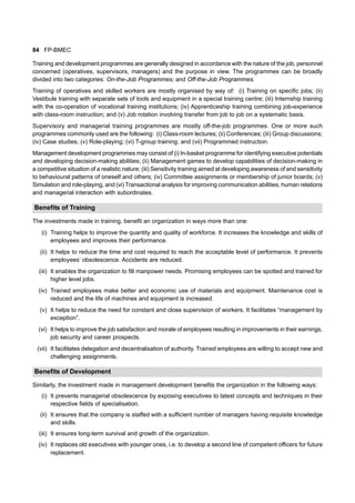 84 FP-BMEC
Training and development programmes are generally designed in accordance with the nature of the job, personnel
concerned (operatives, supervisors, managers) and the purpose in view. The programmes can be broadly
divided into two categories: On-the-Job Programmes; and Off-the-Job Programmes.
Training of operatives and skilled workers are mostly organised by way of: (i) Training on specific jobs; (ii)
Vestibule training with separate sets of tools and equipment in a special training centre; (iii) Internship training
with the co-operation of vocational training institutions; (iv) Apprenticeship training combining job-experience
with class-room instruction; and (v) Job rotation involving transfer from job to job on a systematic basis.
Supervisory and managerial training programmes are mostly off-the-job programmes. One or more such
programmes commonly used are the following: (i) Class-room lectures; (ii) Conferences; (iii) Group discussions;
(iv) Case studies; (v) Role-playing; (vi) T-group training; and (vii) Programmed instruction.
Management development programmes may consist of (i) In-basket programme for identifying executive potentials
and developing decision-making abilities; (ii) Management games to develop capabilities of decision-making in
a competitive situation of a realistic nature; (iii) Sensitivity training aimed at developing awareness of and sensitivity
to behavioural patterns of oneself and others; (iv) Committee assignments or membership of junior boards; (v)
Simulation and role-playing, and (vi) Transactional analysis for improving communication abilities, human relations
and managerial interaction with subordinates.
Benefits of Training
The investments made in training, benefit an organization in ways more than one:
(i) Training helps to improve the quantity and quality of workforce. It increases the knowledge and skills of
employees and improves their performance.
(ii) It helps to reduce the time and cost required to reach the acceptable level of performance. It prevents
employees’ obsolescence. Accidents are reduced.
(iii) It enables the organization to fill manpower needs. Promising employees can be spotted and trained for
higher level jobs.
(iv) Trained employees make better and economic use of materials and equipment. Maintenance cost is
reduced and the life of machines and equipment is increased.
(v) It helps to reduce the need for constant and close supervision of workers. It facilitates “management by
exception”.
(vi) It helps to improve the job satisfaction and morale of employees resulting in improvements in their earnings,
job security and career prospects.
(vii) It facilitates delegation and decentralisation of authority. Trained employees are willing to accept new and
challenging assignments.
Benefits of Development
Similarly, the investment made in management development benefits the organization in the following ways:
(i) It prevents managerial obsolescence by exposing executives to latest concepts and techniques in their
respective fields of specialisation.
(ii) It ensures that the company is staffed with a sufficient number of managers having requisite knowledge
and skills.
(iii) It ensures long-term survival and growth of the organization.
(iv) It replaces old executives with younger ones, i.e. to develop a second line of competent officers for future
replacement.
 