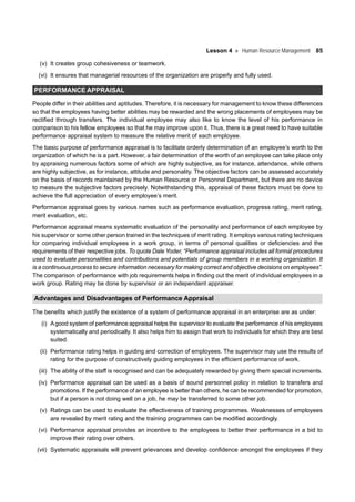 Lesson 4 Human Resource Management 85
(v) It creates group cohesiveness or teamwork.
(vi) It ensures that managerial resources of the organization are properly and fully used.
PERFORMANCE APPRAISAL
People differ in their abilities and aptitudes. Therefore, it is necessary for management to know these differences
so that the employees having better abilities may be rewarded and the wrong placements of employees may be
rectified through transfers. The individual employee may also like to know the level of his performance in
comparison to his fellow employees so that he may improve upon it. Thus, there is a great need to have suitable
performance appraisal system to measure the relative merit of each employee.
The basic purpose of performance appraisal is to facilitate orderly determination of an employee’s worth to the
organization of which he is a part. However, a fair determination of the worth of an employee can take place only
by appraising numerous factors some of which are highly subjective, as for instance, attendance, while others
are highly subjective, as for instance, attitude and personality. The objective factors can be assessed accurately
on the basis of records maintained by the Human Resource or Personnel Department, but there are no device
to measure the subjective factors precisely. Notwithstanding this, appraisal of these factors must be done to
achieve the full appreciation of every employee’s merit.
Performance appraisal goes by various names such as performance evaluation, progress rating, merit rating,
merit evaluation, etc.
Performance appraisal means systematic evaluation of the personality and performance of each employee by
his supervisor or some other person trained in the techniques of merit rating. It employs various rating techniques
for comparing individual employees in a work group, in terms of personal qualities or deficiencies and the
requirements of their respective jobs. To quote Dale Yoder, “Performance appraisal includes all formal procedures
used to evaluate personalities and contributions and potentials of group members in a working organization. It
is a continuous process to secure information necessary for making correct and objective decisions on employees”.
The comparison of performance with job requirements helps in finding out the merit of individual employees in a
work group. Rating may be done by supervisor or an independent appraiser.
Advantages and Disadvantages of Performance Appraisal
The benefits which justify the existence of a system of performance appraisal in an enterprise are as under:
(i) Agood system of performance appraisal helps the supervisor to evaluate the performance of his employees
systematically and periodically. It also helps him to assign that work to individuals for which they are best
suited.
(ii) Performance rating helps in guiding and correction of employees. The supervisor may use the results of
rating for the purpose of constructively guiding employees in the efficient performance of work.
(iii) The ability of the staff is recognised and can be adequately rewarded by giving them special increments.
(iv) Performance appraisal can be used as a basis of sound personnel policy in relation to transfers and
promotions. If the performance of an employee is better than others, he can be recommended for promotion,
but if a person is not doing well on a job, he may be transferred to some other job.
(v) Ratings can be used to evaluate the effectiveness of training programmes. Weaknesses of employees
are revealed by merit rating and the training programmes can be modified accordingly.
(vi) Performance appraisal provides an incentive to the employees to better their performance in a bid to
improve their rating over others.
(vii) Systematic appraisals will prevent grievances and develop confidence amongst the employees if they
 