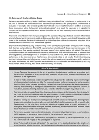 Lesson 4 Human Resource Management 89
(ii) Behaviourally Anchored Rating Scales
Behaviourally Anchored Rating Scales (BARS) are designed to identify the critical areas of performance for a
job, and to describe the more effective and less effective job behaviour for getting results. Performance is
evaluated by asking the rater to record specific observable job behaviours of an employee and then to compare
these observations with a “behaviorally anchored rating scale”. As a result, the supervisor is in a position to
compare the employee’s actual behaviour with the behaviour that has been previously determined to be more or
less effective.
Proponents of BARS claim many many advantages of this approach. They argue that such a system differentiates
among behaviour, performance, and results, and consequently is able to provide a basis for setting developmental
goals for the employee. Because it is job-specific and identifies observable and measurable behaviour, it is a
more reliable and valid method for performance appraisal.
Empirical studies of behaviourally anchored rating scales (BARS) have provided a fertile ground for study by
both theorists and practitioners. The BARS experience has helped to clarify three major controversies of the
appraisal process. One was the previously discussed issue of rating content (trait vs. job related). The second
controversy involved the multidimensional nature of performance. The administrative uses of appraisal had
encouraged rating systems to produce an overall measure of performance, which tended to mark differences in
performance in the key result areas (“performance dimension”) critical to job results. The third controversy
involved the issue of the most effective way to anchor the rating scales (numerical or behavioural). By anchoring
the scales behaviourally, the BARS approach was expected to produce more valid and reliable results by reducing
measurement errors (leniency, halo effect, central tendency, and so on).
LESSON ROUND UP
– Human Resource Management is the art of acquiring, developing and maintaining a complete work
force in such a manner as to accomplish with maximum efficiency and economy the functions and
objectives of the organization.
– In most of the big enterprises, personnel department is set up under the leadership of personnel manager
who has specialised knowledge and skills. The personnel manager performs managerial as well as operative
functions. Since he is a manager, he performs the basic functions of management like planning, organising,
directing and controlling to manage his department and also performs certain operative functions of
recruitment, selection, training, placement, etc., which the other line managers may entrust to him.
– Recruitment is the process of searching for prospective employees and encouraging them to apply for
the jobs in an organization whereas selection is the process of logically choosing individuals who possess
the necessary skills and ability to successfully fill specific jobs in the organization.
– Employee training and development are integral parts of the HR function of management. Training implies
a systematic procedure whereby employees are imparted technical knowledge and skill for specific jobs.
Development, on the other hand, implies an educational process aimed at growth and maturity of
managerial personnel in terms of insights, attitudes, adaptability, leadership and human relations, on the
basis of conceptual and theoretical knowledge.
– Performance appraisal means systematic evaluation of the personality and performance of each employee
by his supervisor or some other person trained in the techniques of merit rating.
– Management by Objectives means that an employee is not appraised by his recognisable traits, but by
his performance with respect to the agreed goals or objectives.
– Under “behaviorally anchored rating scale”, the supervisor is in a position to compare the employee’s
actual behaviour with the behaviour that has been previously determined to be more or less effective.
 