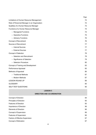 xi
Page
Limitations of Human Resource Management 72
Role of Personnel Manager in an Organization 72
Qualities of a Human Resource Manager 73
Functions of a Human Resource Manager 74
– Managerial Functions 74
– Operative Functions 75
– Advisory Functions 76
Concept of Recruitment 76
Sources of Recruitment 77
– Internal Sources 77
– External Sources 77
Concept of Selection 78
– Selection and Recruitment 78
– Significance of Selection 79
– Selection Procedure 80
Concept of Training and Development 83
Performance Appraisal 85
Methods of Appraisal 86
– Traditional Methods 87
– Modern Methods 87
LESSON ROUND UP 89
GLOSSARY 90
SELF-TEST QUESTIONS 90
LESSON 5
DIRECTION AND CO-ORDINATION
Concept of Direction 94
Principles of Direction 95
Features of Direction 95
Importance of Direction 96
Elements of Direction 96
Concept of Supervision 96
Features of Supervision 96
Factors of Effective Supervision 97
Concept of Motivation 97
 