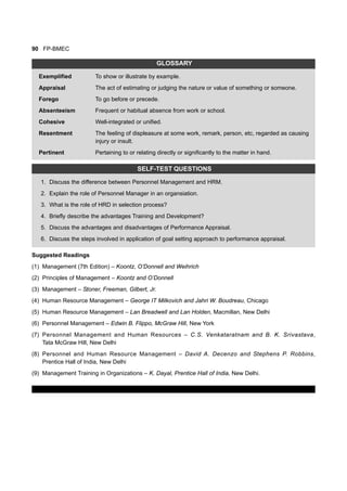 90 FP-BMEC
GLOSSARY
Exemplified To show or illustrate by example.
Appraisal The act of estimating or judging the nature or value of something or someone.
Forego To go before or precede.
Absenteeism Frequent or habitual absence from work or school.
Cohesive Well-integrated or unified.
Resentment The feeling of displeasure at some work, remark, person, etc, regarded as causing
injury or insult.
Pertinent Pertaining to or relating directly or significantly to the matter in hand.
SELF-TEST QUESTIONS
1. Discuss the difference between Personnel Management and HRM.
2. Explain the role of Personnel Manager in an organsiation.
3. What is the role of HRD in selection process?
4. Briefly describe the advantages Training and Development?
5. Discuss the advantages and disadvantages of Performance Appraisal.
6. Discuss the steps involved in application of goal setting approach to performance appraisal.
Suggested Readings
(1) Management (7th Edition) – Koontz, O’Donnell and Weihrich
(2) Principles of Management – Koontz and O’Donnell
(3) Management – Stoner, Freeman, Gilbert, Jr.
(4) Human Resource Management – George IT Milkovich and Jahri W. Boudreau, Chicago
(5) Human Resource Management – Lan Breadwell and Lan Holden, Macmillan, New Delhi
(6) Personnel Management – Edwin B. Flippo, McGraw Hill, New York
(7) Personnel Management and Human Resources – C.S. Venkataratnam and B. K. Srivastava,
Tata McGraw Hill, New Delhi
(8) Personnel and Human Resource Management – David A. Decenzo and Stephens P. Robbins,
Prentice Hall of India, New Delhi
(9) Management Training in Organizations – K. Dayal, Prentice Hall of India, New Delhi.
 