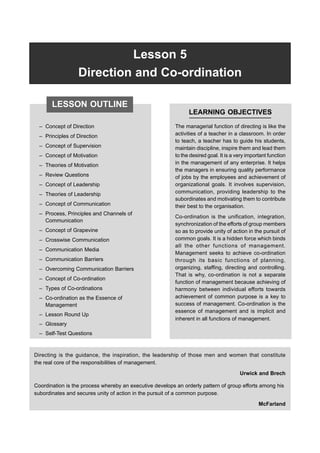 Lesson 5 Direction and Co-ordination 93
Lesson 5
Direction and Co-ordination
– Concept of Direction
– Principles of Direction
– Concept of Supervision
– Concept of Motivation
– Theories of Motivation
– Review Questions
– Concept of Leadership
– Theories of Leadership
– Concept of Communication
– Process, Principles and Channels of
Communication
– Concept of Grapevine
– Crosswise Communication
– Communication Media
– Communication Barriers
– Overcoming Communication Barriers
– Concept of Co-ordination
– Types of Co-ordinations
– Co-ordination as the Essence of
Management
– Lesson Round Up
– Glossary
– Self-Test Questions
LEARNING OBJECTIVES
The managerial function of directing is like the
activities of a teacher in a classroom. In order
to teach, a teacher has to guide his students,
maintain discipline, inspire them and lead them
to the desired goal. It is a very important function
in the management of any enterprise. It helps
the managers in ensuring quality performance
of jobs by the employees and achievement of
organizational goals. It involves supervision,
communication, providing leadership to the
subordinates and motivating them to contribute
their best to the organisation.
Co-ordination is the unification, integration,
synchronization of the efforts of group members
so as to provide unity of action in the pursuit of
common goals. It is a hidden force which binds
all the other functions of management.
Management seeks to achieve co-ordination
through its basic functions of planning,
organizing, staffing, directing and controlling.
That is why, co-ordination is not a separate
function of management because achieving of
harmony between individual efforts towards
achievement of common purpose is a key to
success of management. Co-ordination is the
essence of management and is implicit and
inherent in all functions of management.
Directing is the guidance, the inspiration, the leadership of those men and women that constitute
the real core of the responsibilities of management.
Urwick and Brech
Coordination is the process whereby an executive develops an orderly pattern of group efforts among his
subordinates and secures unity of action in the pursuit of a common purpose.
McFarland
LESSON OUTLINE
 