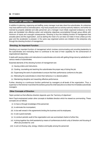 94 FP-BMEC
CONCEPT OF DIRECTION
In addition to planning, organizing and staffing, every manager must also direct his subordinates. An enterprise
may have well knit and co-ordinated plans; may have properly laid out activity-authority relations; and further be
manned by properly selected and able personnel; yet a manager must initiate organized endeavour so that
plans are translated into effective action and enterprise objectives accomplished through group efforts with
minimum of inputs and unsought consequences. Directing is thus the initiating function of management that
actuates plans and the organization. Just as starting the motor of a car does not make it move unless put into
gear and the accelerator is pressed, in the same way organized actions are initiated in the enterprise only
through the directing function of management.
Directing: An Important Function
Directing is an important function of management which involves communicating and providing leadership to
the subordinates and motivating them to contribute to the best of their capability for the achievement of
organizational objectives.
It starts with issuing orders and instructions to subordinates and ends with getting things done by satisfaction of
various needs of subordinates.
Essential elements of the directing function of management are:
(i) Issuing orders and instructions.
(ii) Guiding, counseling and teaching the subordinates the proper way of doing the job.
(iii) Supervising the work of subordinates to ensure that their performance conforms to the plan.
(iv) Motivating the subordinates to direct their behaviour in a desired pattern.
(v) Maintaining discipline and rewarding effective performance.
Further, directing is a continuous function performed by managers at all levels of the organization. Thus, a
supervisor or the foreman must direct the workers just as the chief executive is to direct his immediate subordinate
managers.
Other Concepts of Direction
Taylor pointed out that effective direction depends upon the “harmony of objectives”.
Henri Fayol emphasized certain other concepts to facilitate direction which he viewed as commanding. These
concepts are as follows:
(i) to have a through knowledge of the personnel;
(ii) to eliminate the incompetent;
(iii) to be well versed in the agreements binding the business and its employees;
(iv) to set a good example;
(v) to conduct periodic audit of the organisation and use summarised charts to further this;
(vi) to bring together the chief assistants by means of conferences at which unity of direction and focusing of
effort are provided for; and
(viii) to aim at infusing unity, energy, initiative and loyalty among the personnel.
 