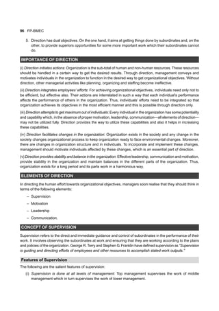 96 FP-BMEC
5. Direction has dual objectives. On the one hand, it aims at getting things done by subordinates and, on the
other, to provide superiors opportunities for some more important work which their subordinates cannot
do.
IMPORTANCE OF DIRECTION
(i) Direction initiates actions: Organization is the sub-total of human and non-human resources. These resources
should be handled in a certain way to get the desired results. Through direction, management conveys and
motivates individuals in the organization to function in the desired way to get organizational objectives. Without
direction, other managerial activities like planning, organizing and staffing become ineffective.
(ii) Direction integrates employees’ efforts: For achieving organizational objectives, individuals need only not to
be efficient, but effective also. Their actions are interrelated in such a way that each individual’s performance
affects the performance of others in the organization. Thus, individuals’ efforts need to be integrated so that
organization achieves its objectives in the most efficient manner and this is possible through direction only.
(iii) Direction attempts to get maximum out of individuals: Every individual in the organization has some potentiality
and capability which, in the absence of proper motivation, leadership, communication—all elements of direction—
may not be utilized fully. Direction provides the way to utilize these capabilities and also it helps in increasing
these capabilities.
(iv) Direction facilitates changes in the organization: Organization exists in the society and any change in the
society changes organizational process to keep organization ready to face environmental changes. Moreover,
there are changes in organization structure and in individuals. To incorporate and implement these changes,
management should motivate individuals affected by these changes, which is an essential part of direction.
(v) Direction provides stability and balance in the organization: Effective leadership, communication and motivation,
provide stability in the organization and maintain balances in the different parts of the organization. Thus,
organization exists for a long period and its parts work in a harmonious way.
ELEMENTS OF DIRECTION
In directing the human effort towards organizational objectives, managers soon realise that they should think in
terms of the following elements:
– Supervision
– Motivation
– Leadership
– Communication.
CONCEPT OF SUPERVISION
Supervision refers to the direct and immediate guidance and control of subordinates in the performance of their
work. It involves observing the subordinates at work and ensuring that they are working according to the plans
and policies of the organization. George R. Terry and Stephen G. Franklin have defined supervision as “Supervision
is guiding and directing efforts of employees and other resources to accomplish stated work outputs.”
Features of Supervision
The following are the salient features of supervision:
(i) Supervision is done at all levels of management: Top management supervises the work of middle
management which in turn supervises the work of lower management.
 