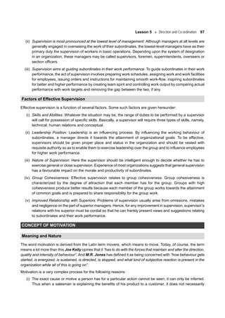 Lesson 5 Direction and Co-ordination 97
(ii) Supervision is most pronounced at the lowest level of management: Although managers at all levels are
generally engaged in overseeing the work of their subordinates, the lowest-level managers have as their
primary duty the supervision of workers in basic operations. Depending upon the system of designation
in an organization, these managers may be called supervisors, foremen, superintendents, overseers or
section officers.
(iii) Supervision aims at guiding subordinates in their work performance: To guide subordinates in their work
performance, the act of supervision involves preparing work schedules, assigning work and work facilities
for employees, issuing orders and instructions for maintaining smooth work-flow, inspiring subordinates
for better and higher performance by creating team spirit and controlling work output by comparing actual
performance with work targets and removing the gap between the two, if any.
Factors of Effective Supervision
Effective supervision is a function of several factors. Some such factors are given hereunder:
(i) Skills and Abilities: Whatever the situation may be, the range of duties to be performed by a supervisor
will call for possession of specific skills. Basically, a supervisor will require three types of skills, namely,
technical, human relations and conceptual.
(ii) Leadership Position: Leadership is an influencing process. By influencing the working behaviour of
subordinates, a manager directs it towards the attainment of organizational goals. To be effective,
supervisors should be given proper place and status in the organization and should be vested with
requisite authority so as to enable them to exercise leadership over the group and to influence employees
for higher work performance.
(iii) Nature of Supervision: Here the supervisor should be intelligent enough to decide whether he has to
exercise general or close supervision. Experience of most organizations suggests that general supervision
has a favourable impact on the morale and productivity of subordinates.
(iv) Group Cohesiveness: Effective supervision relates to group cohesiveness. Group cohesiveness is
characterized by the degree of attraction that each member has for the group. Groups with high
cohesiveness produce better results because each member of the group works towards the attainment
of common goals and is prepared to share responsibility for the group work.
(v) Improved Relationship with Superiors: Problems of supervision usually arise from omissions, mistakes
and negligence on the part of superior managers. Hence, for any improvement in supervision, supervisor’s
relations with his superior must be cordial so that he can frankly present views and suggestions relating
to subordinates and their work performance.
CONCEPT OF MOTIVATION
Meaning and Nature
The word motivation is derived from the Latin term movere, which means to move. Today, of course, the term
means a lot more than this Joe Kelly opines that it “has to do with the forces that maintain and alter the direction,
quality and intensity of behaviour”. And M.R. Jones has defined it as being concerned with “how behaviour gets
started, is energized, is sustained, is directed, is stopped, and what kind of subjective reaction is present in the
organization while all of this is going on”.
Motivation is a very complex process for the following reasons:
(i) The exact cause or motive a person has for a particular action cannot be seen; it can only be inferred.
Thus when a salesman is explaining the benefits of his product to a customer, it does not necessarily
 