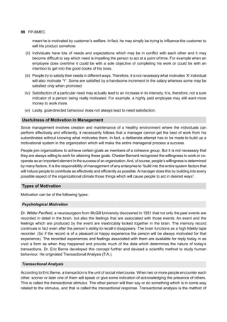 98 FP-BMEC
mean he is motivated by customer’s welfare. In fact, he may simply be trying to influence the customer to
sell his product somehow.
(ii) Individuals have lots of needs and expectations which may be in conflict with each other and it may
become difficult to say which need is impelling the person to act at a point of time. For example when an
employee does overtime it could be with a sole objective of completing his work or could be with an
intention to get into the good books of his boss.
(iii) People try to satisfy their needs in different ways. Therefore, it is not necessary what motivates ‘X’ individual
will also motivate ‘Y’. Some are satisfied by a handsome increment in the salary whereas some may be
satisfied only when promoted
(iv) Satisfaction of a particular need may actually lead to an increase in its intensity. It is, therefore, not a sure
indicator of a person being really motivated. For example, a highly paid employee may still want more
money to work more.
(vi) Lastly, goal-directed behaviour does not always lead to need satisfaction.
Usefulness of Motivation in Management
Since management involves creation and maintenance of a healthy environment where the individuals can
perform effectively and efficiently, it necessarily follows that a manager cannot get the best of work from his
subordinates without knowing what motivates them. In fact, a deliberate attempt has to be made to build up a
motivational system in the organization which will make the entire managerial process a success.
People join organizations to achieve certain goals as members of a cohesive group. But it is not necessary that
they are always willing to work for attaining these goals. Chester Bernard recognized the willingness to work or co-
operate as an important element in the success of an organization.And, of course, people’s willingness is determined
by many factors. It is the responsibility of management of any enterprise to “build into the entire system factors that
will induce people to contribute as effectively and efficiently as possible.A manager does this by building into every
possible aspect of the organizational climate those things which will cause people to act in desired ways”.
Types of Motivation
Motivation can be of the following types:
Psychological Motivation
Dr. Wilder Penfield, a neurosurgeon from McGill University discovered in 1951 that not only the past events are
recorded in detail in the brain, but also the feelings that are associated with those events. An event and the
feelings which are produced by the event are inextricably locked together in the brain. The memory record
continues in fact even after the person’s ability to recall it disappears. The brain functions as a high fidelity tape
recorder. (So if the record is of a pleasant or happy experience the person will be always motivated for that
experience). The recorded experiences and feelings associated with them are available for reply today in as
vivid a form as when they happened and provide much of the data which determines the nature of today’s
transactions. Dr. Eric Berne developed this concept further and devised a scientific method to study human
behaviour. He originated Transactional Analysis (T.A.).
Transactional Analysis
According to Eric Berne, a transaction is the unit of social intercourse. When two or more people encounter each
other, sooner or later one of them will speak or give some indication of acknowledging the presence of others.
This is called the transactional stimulus. The other person will then say or do something which is in some way
related to the stimulus, and that is called the transactional response. Transactional analysis is the method of
 