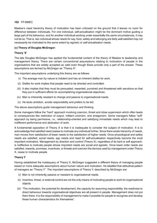 102 FP-BMEC
Maslow’s need hierarchy theory of motivation has been criticised on the ground that it leaves no room for
difference between individuals. For one individual, self-actualisation might be the dominant motive guiding a
large part of his behaviour, and for another individual working under essentially the same circumstances, it may
not be so. That is, two individual whose needs for say, food, safety and belonging are fairly well satisfied may not
necessarily be motivated to the same extent by egoistic or self-actualisation needs.
(c) Theory of Douglas McGregor:
Theory ‘X’
The late Douglas McGregor has applied the fundamental content of the theory of Maslow to leadership and
management theory. There are certain conventional assumptions relating to motivation of people in the
organisations that are widely accepted as valid even though these provide only a part of the answer. These
assumptions are termed by McGregor as “Theory X”.
The important assumptions underlying this theory are as follows:
(i) The average man by nature is indolent and has an inherent dislike for work.
(ii) Dislike for work implies that people need to be directed and controlled.
(iii) It also implies that they must be persuaded, rewarded, punished and threatened with sanctions so that
they put in sufficient efforts for accomplishing organisational objectives.
(iv) Man is inherently resistant to change and passive to organisational needs.
(v) He lacks ambition, avoids responsibility and prefers to be led.
The above assumptions guide management behaviour and thinking.
Some managers follow the “hard” approach involving coercion, threat and close supervision which often leads
to consequences like restriction of output, militant unionism, and antagonism. Some managers follow “soft”
approach by being permissive, i.e., relationship-oriented and satisfying immediate needs which may lead to
indifferent performance and abdication of work.
A fundamental opposition of Theory X is that it is inadequate to consider the subject of motivation. It is to
acknowledge that satisfied need ceases to motivate any individual further. Since there exists hierarchy of needs,
man moves from satisfaction of lower needs to the satisfaction of higher needs. Once physiological and safety
needs are satisfied, social needs, ego needs and need for self-actualisation respectively become the most
important motivators. Management by direction and control (Theory X), regardless of its hard or soft approach,
is ineffective to motivate people whose important needs are social and egoistic. Once lower order needs are
satisfied, rewards, promises, incentives, or threats and coercion the devices used by management under Theory
X, cease to motivate people.
Theory Y
Having established the inadequacy of Theory X, McGregor suggested a different theory of managing people
based on more adequate assumptions about human nature and motivation. He labelled that attitudinal pattern
of managers as “Theory Y”. The important assumptions of Theory Y, described by McGregor are:
(i) Man is not inherently passive or resistant to organisational needs.
(ii) Incentive, threat, or external control are not the only means of motivating people to work for organisational
objects.
(iii) “The motivation, the potential for development, the capacity for assuming responsibility, the readiness to
direct behaviour towards organisational objectives are all present in people. Management does not put
them there. It is the responsibility of management to make it possible for people to recognise and develop
these human characteristics for themselves”.
 
