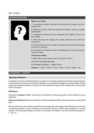 104 FP-BMEC
REVIEW QUESTIONS
State True or False:
1. The approach towards directing the subordinates will depend upon the
situation only.
2. Goals are similar to needs but imply that the object is social, not merely
physiological.
3. Transactional Analysis can give employees fresh insights into their own
personalities.
4. While decoding the message the sender determines the method of
transmission.
5. Formal channels of communication are referred as “Communication through
the chain of command”.
6. A confession of mistake may lead to material gains in terms of promotion
and pay increase.
Choose your option:
7. Which theory is also known as the “Two Factor Theory”?
(a) Theory of Doughlas Mcgregor
(b) Herzberg’s Motivation – Hygiene Theory
Answers: 1. False 2. False 3. True 4. False 5. True 6. False 7. (b)
LEADERSHIP - CONCEPT
Meaning and Nature
Leadership is one of the important aspects of managing. It is an interpersonal process of influencing the behaviour
of individual and the group so that defined objectives are accomplished willingly and enthusiastically. A leader
directs and motivates members of the group. He also represent the group to the outside world and the outside
world to the group.
Definitions
According to George R. Terry, “leadership is the activity of influencing people to strive willingly for group
objectives”.
Koontz and O’Donnell state that “leadership is influencing people to follow in the achievement of a specialised
goal”.
Review of these and other writers reveal that most management writers agree that leadership is the process
of providing direction in group activities and influencing others to achieve group objectives in a given
situation. The leadership process is a function of the leader, the follower, and other situational variables i.e.
L = f(l, f, s).
 
