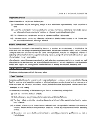 Lesson 5 Direction and Co-ordination 105
Important Elements
Important elements in the process of leading are:
(i) One who leads is a part of the group, and yet he must maintain his separate identity if he is to continue to
lead.
(ii) Leadership contemplates interpersonal influence and close man-to-man relationship. It is rooted in feelings
and attitudes that have grown out of reactions of individual personalities to each other.
(iii) It is a dynamic and ever-evolving process; a manager must lead continuously.
(iv) It involves directing, guiding and influencing the behaviour of individuals and groups so that future actions
and behaviour are modified in the right direction.
Formal and Informal Leaders
The organisation structure is characterised by hierarchy of positions which are manned by individuals in the
scalar chain. Officially every manager enjoys power to lead and secure sufficient support of his subordinates.
Managers are leaders because they have the formal authority to direct, motivate and lead people. This kind of
leadership is known as formal or managerial leadership. However, along with formal leaders there always grow
informal leaders in every organisation.
Informal leaders are not delegated any authority to lead; rather they acquire such authority as to guide and lead.
Informal leadership is spontaneous and is part of informal organisation. If properly handled, informal organisation
offers a good support and training ground for formal leaders to develop and test their leadership skills.
LEADERSHIP THEORIES
A few leadership theories are briefly discussed below:
1. Trait Theories
It was observed that those who were commonly recognised as leaders possessed certain personal traits. Ordway
Tead, for example, emphasised ten qualities for effective leadership namely, physical and nervous energy, a
sense of purpose and discretion, enthusiasm, integrity, technical mastery, decisiveness, intelligence and faith.
Limitations of Trait Theory
The trait theory of leadership is criticised mainly on account of the following inadequacies:
(i) Skills are sometimes mistaken for traits.
(ii) No two lists agree about the essential characteristics, and traits of a leader.
(iii) The theory fails to pinpoint the intensity and extent to which each of the agreed traits should be present
in an individual.
(iv) At different times and under different situations leaders must display different leadership characteristics.
Similarly, different functions like production, sales and finance require somewhat different leadership
abilities.
(v) Researches have shown that leadership should be looked beyond personal qualifications and traits of
the individuals.
 