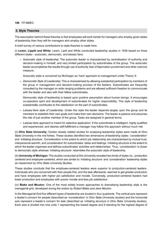 106 FP-BMEC
2. Style Theories
The assumption behind these theories is that employees will work harder for managers who employ given styles
of leadership than they will for managers who employ other styles.
A brief survey of various contributions to style theories is made here.
(i) Lewin, Lippitt and White: Lewin, Lipitt and White conducted leadership studies in 1939 based on three
different styles - autocratic, democratic, and laissez faire.
– Autocratic style of leadership: The autocratic leader is characterised by centralisation of authority and
decision-making in himself, and very limited participation by subordinates of the group. The autocratic
leader accomplishes the results through use of authority, fear of deprivation punishment and other coercive
measure.
Autocratic style is conceived by McGregor as ‘hard’ approach to management under Theory X.
– Democratic Style of Leadership: This is characterised by allowing substantial participation by members of
the group in management and decision-making process of the leaders. Subordinates are frequently
consulted by the manager on wide ranging problems and are allowed sufficient freedom to communicate
with the leader and also with their fellow subordinates.
Democratic style of leadership is based upon positive assumption about human beings. It encourages
co-operative spirit and development of subordinates for higher responsibility. This style of leadership
substantially contributes to the satisfaction on the part of subordinates.
– Laissez-faire style of Leadership: Under this style the leader depends largely upon the group and its
members to establish their own goals and make their own decisions. The leader is passive and assumes
the role of just another member of the group. Tasks are assigned in general terms.
– Laissez-faire approach is meant for selective application: If the subordinate is intelligent, highly qualified
and experienced, and desires self-fulfillment a manager may follow this approach without much risk
(ii) Ohio State University: Certain closely related studies for analysing leadership styles were made at Ohio
State University in the mid forties. These studies identified two dimensions of leadership styles: ‘consideration’
and ‘initiating structure’. Consideration is the extent to which job relationship are characterised by mutual trust,
interpersonal warmth, and consideration for subordinates’ ideas and feelings. Initiating structure is the extent to
which the leader organises and defines subordinates’ activities and relationships. Thus, ‘consideration’ is closer
to democratic style whereas ‘initiating structure’ resembles the autocratic style of leadership.
(iii) University of Michigan: The studies conducted at this University revealed two kinds of styles viz., production
centered and employee-centered, which are similar to ‘initiating structure’ and ‘consideration’ leadership styles
as researched by Ohio State University Studies.
These studies conclude that the employee-centered leaders were superior to production-centered leaders.
Individuals who are concerned with their people first, and the task afterwards, seemed to get greater production
and have employees with higher job satisfaction and morale. Conversely, production-centered leaders had
lower production and employees with poorer morale and less job satisfaction.
(iv) Blake and Mouton: One of the most widely known approaches to dramatising leadership style is the
managerial grid, developed during the sixties by Robert Blake and Jane Mouton.
In the Managerial Grid five different types of leadership are located in four quadrants. The vertical axis represent
a leader’s concern for people (described as ‘consideration’ in Ohio State University studies) and the horizontal
axis represent a leader’s concern for task (described as ‘initiating structure in Ohio State University studies).
Each axis is divided into nine units 1 representing the lowest degree and 9 standing for the highest degree of
 