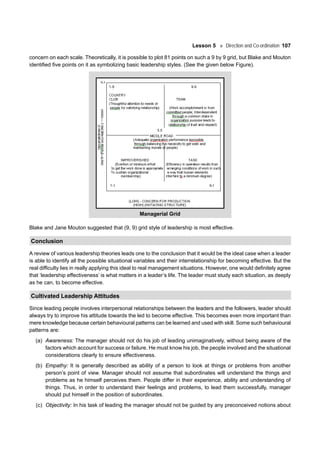 Lesson 5 Direction and Co-ordination 107
concern on each scale. Theoretically, it is possible to plot 81 points on such a 9 by 9 grid, but Blake and Mouton
identified five points on it as symbolizing basic leadership styles. (See the given below Figure).
Managerial Grid
Blake and Jane Mouton suggested that (9, 9) grid style of leadership is most effective.
Conclusion
A review of various leadership theories leads one to the conclusion that it would be the ideal case when a leader
is able to identify all the possible situational variables and their interrelationship for becoming effective. But the
real difficulty lies in really applying this ideal to real management situations. However, one would definitely agree
that ‘leadership effectiveness’ is what matters in a leader’s life. The leader must study each situation, as deeply
as he can, to become effective.
Cultivated Leadership Attitudes
Since leading people involves interpersonal relationships between the leaders and the followers, leader should
always try to improve his attitude towards the led to become effective. This becomes even more important than
mere knowledge because certain behavioural patterns can be learned and used with skill. Some such behavioural
patterns are:
(a) Awareness: The manager should not do his job of leading unimaginatively, without being aware of the
factors which account for success or failure. He must know his job, the people involved and the situational
considerations clearly to ensure effectiveness.
(b) Empathy: It is generally described as ability of a person to look at things or problems from another
person’s point of view. Manager should not assume that subordinates will understand the things and
problems as he himself perceives them. People differ in their experience, ability and understanding of
things. Thus, in order to understand their feelings and problems, to lead them successfully, manager
should put himself in the position of subordinates.
(c) Objectivity: In his task of leading the manager should not be guided by any preconceived notions about
 