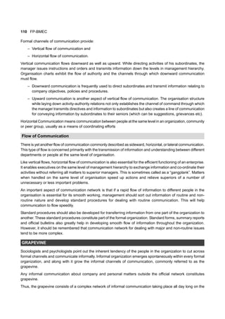 110 FP-BMEC
Formal channels of communication provide:
– Vertical flow of communication and
– Horizontal flow of communication.
Vertical communication flows downward as well as upward. While directing activities of his subordinates, the
manager issues instructions and orders and transmits information down the levels in management hierarchy.
Organisation charts exhibit the flow of authority and the channels through which downward communication
must flow.
– Downward communication is frequently used to direct subordinates and transmit information relating to
company objectives, policies and procedures.
– Upward communication is another aspect of vertical flow of communication. The organisation structure
while laying down activity-authority relations not only establishes the channel of command through which
the manager transmits directives and information to subordinates but also creates a line of communication
for conveying information by subordinates to their seniors (which can be suggestions, grievances etc).
Horizontal Communication means communication between people at the same level in an organization, community
or peer group, usually as a means of coordinating efforts
Flow of Communication
There is yet another flow of communication commonly described as sideward, horizontal, or lateral communication.
This type of flow is concerned primarily with the transmission of information and understanding between different
departments or people at the same level of organisation.
Like vertical flows, horizontal flow of communication is also essential for the efficient functioning of an enterprise.
It enables executives on the same level of management hierarchy to exchange information and co-ordinate their
activities without referring all matters to superior managers. This is sometimes called as a “gangplank”. Matters
when handled on the same level of organisation speed up actions and relieve superiors of a number of
unnecessary or less important problems.
An important aspect of communication network is that if a rapid flow of information to different people in the
organisation is essential for its smooth working, management should sort out information of routine and non-
routine nature and develop standard procedures for dealing with routine communication. This will help
communication to flow speedily.
Standard procedures should also be developed for transferring information from one part of the organization to
another. These standard procedures constitute part of the formal organization. Standard forms, summary reports
and official bulletins also greatly help in developing smooth flow of information throughout the organization.
However, it should be remembered that communication network for dealing with major and non-routine issues
tend to be more complex.
GRAPEVINE
Sociologists and psychologists point out the inherent tendency of the people in the organization to cut across
formal channels and communicate informally. Informal organization emerges spontaneously within every formal
organization, and along with it grow the informal channels of communication, commonly referred to as the
grapevine.
Any informal communication about company and personal matters outside the official network constitutes
grapevine.
Thus, the grapevine consists of a complex network of informal communication taking place all day long on the
 