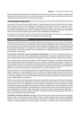 Lesson 5 Direction and Co-ordination 113
Pictures create a lasting impression and afford a very convenient and simple way to acquaint the people with
information and ideas required to be communicated. Blue prints, drafts, models and posters are some of the
important communication symbols used under this heading.
Communication through Action
Actions offer a third type of communication medium. Purposeful silence, manner and tone of the voice, facial or
hand expression carry and convey meaning to the people in the organisation. Thus lack of courtesy or a frown
on the supervisor’s face can be interpreted by the subordinate as criticism of his work. In the same way, a
handshake or a smile after the talks are over is usually taken as a symbol of agreement. Purposeful or unexplained
silence on the part of the manager is also taken to mean something by the subordinate.
At times and in some instance certain communication media seems better than others. But it is generally a
combination of media that is used to share information and understanding.
COMMUNICATION BARRIERS
Although communication networks have greatly improved in the recent past, yet much remains to be desired.
There exist certain barriers to communication that tend to distort the message and directly retard the success of
the managers in the performance of their tasks. Poorly transmitted messages lead to misunderstanding and
frictions and affect employee morale adversely. A large number of managerial problems are the result of faulty
communication. Some of the important barriers obstructing clear understanding and causing break-downs in
communication are as follows:
(i) Distortion Caused by Superior-Subordinate Relationship: One of the fundamental barriers to
communication rises from the status relationships in the organization. The superior-subordinate relationship in
the formal organization structure inhibit free flow of information and exchange of ideas, suggestions and questions.
Thus, a superior being conscious of his position may offer advice and comment on the subject under discussion
before listening fully to what the subordinate has to say. Inability or impatience of the superior to listen to the
emotional content of what the subordinate is saying also results in failure to understand the true feelings and
emotions of the subordinate concerning a particular problem. This will have the further repercussion of adversely
affecting his morale and encouraging the subordinate to curtail useful information in future.
The subordinate, on the other hand, assesses the message flowing down to him in terms of his own background,
position, experience, and personality of the senior. In doing so he frequently adds motives which were never
intended. For instance, trade union leaders have a strong tendency to attach unintended meanings and motives
to a manager’s statement. This kind of mental block influences feelings and prejudices and creates a barrier to
proper understanding in the organization.
Barriers to communication arising on account of superior-subordinate relationship are not confined to downward
flow of communication alone; obstacles also arise in the upward flow of communication.A confession of mistakes
may be good for one’s inner satisfaction, but it does not lead to material gains in terms of promotion and pay
increases. Accordingly, subordinates slant information relating to their failures and overemphasise their success.
An example of this kind of distortion is provided when the supervisor fails to communicate upward the grievances
of his subordinates lest it should reflect unfavourably on his ability to guide and supervise them efficiently. In
order not to disturb his personal equilibrium with the news liked by the senior, the subordinates often tends to
communicate to the senior what the latter likes.
(ii) Problem of Semantic Distortion: Messages communicated through words may be distorted intentionally.
However, there are words that often mean different things to different people and thus cause non-deliberate
distortions. The senior selects the words according to his own frame or reference which he thinks adequate to
convey the meaning intended to be communicated. The receiver, on the other hand, reads or listens to the
 