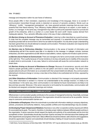 114 FP-BMEC
message and interprets it within his own frame of reference.
Since people differ in their orientation, experience and knowledge of the language, there is no wonder if
communication transmitted through words is distorted on account of semantic problems. Words such as
“efficiency”, “profits”, “management prerogatives”, etc. have acquired symbolic meanings that are even more
powerful than their literal meaning. Thus, efficiency implies different meanings to an expert, a union leader, a
worker, or a manager. In the same way, management may refer to profit as the essential means for survival and
growth of the enterprise, while to a worker or a union leader the word ‘profit’ means surplus derived from
inadequate salaries. Thus, semantic difficulties come in the way of clear understanding.
(iii) Barriers Arising on Account of Premature Evaluation: Listening is often described as a good business.
In order that the complete message may be transmitted and received, it is essential that the communicator
should be provided with an environment in which he can state his full position. It is only when proper understanding
has been gained that one should attempt to evaluate communication. Premature evaluation and response tend
to stop the transfer of information.
(iv) Barriers due to Perfunctory Attention: Communication in the sense of transfer of information and
understanding will fail if the receiver pays little or no attention to the message. In colleges, schools, business
enterprises, and other organisations as well, failure to read bulletins, notices, reports and minutes is quite common.
(v) Barriers due to Failure to Communicate: There are managers who fail to communicate correct information
at the right time. This is partly because of human tendency to be lazy and partly due to inability of the executive
to select what to communicate. In any case, failure to communicate will cause the communication network to
break down.
(vi) Barriers Arising on Account of Resistance to Change: Because of convenience, security and other
reasons people generally prefer to adhere to the old pattern and tend to resist change. The result is that
people welcome all such information as is consistent with their present belief and attitude. Any communication
attempting to introduce change or convey a new idea is thus likely to be overlooked and at times, opposed by
the receiver.
(vii) Other Distortions of Information: Communication is distorted if the message is not properly expressed.
Thus, when information is worded in a manner not understandable to the average receiver, it is likely to be
misunderstood. In the same way, when communication is not retained its future transmissions are likely to be
less and less accurate. Moreover, if the senior executive is not trusted by his subordinates, communication will
be blocked and assigned unintended meanings and motives.
OVERCOMING BARRIERS TO COMMUNICATION1
Effectiveness in communication greatly contributes to the success of managerial functioning. Essentially, exchange
of information and understanding at all levels in the organization should be improved as far as possible. Various
ways to overcome communication barriers are:
(i) Orientation of Employees: When the subordinate is provided with information relating to company objectives,
policies, procedures and authority relations, many possible conflicts and misunderstandings may be avoided.
(ii) Developing Proper Interpersonal Relations: Business or any other co-operative activity requires joint efforts
for accomplishing its goals. The need is, therefore, to develop proper relations between different people working in
the organization. A senior executive should respect the dignity and authority of his subordinates and be kind and
sympathetic to them. Subordinates should also trust their superior and keep him informed about their dealings with
other departments and progress of their work. Status differences should be shelved; valid criticisms and suggestions
should be appreciated. Superior and subordinate should develop a feeling of mutual trust and confidence
1. Keith Devis, Human Behaviour at Work (New Delhi, TMH EDITION, 1977 may be referred to for a detailed study, pp. 394-404).
 