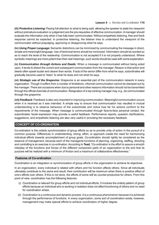 Lesson 5 Direction and Co-ordination 115
(iii) Protective Listening: Paying full attention to what is being said, allowing the speaker to state his viewpoint
without premature evaluation or judgement are the pre-requisites of effective communication. A manager should
evaluate the information only when it has fully been communicated. Without empathetic listening, free and frank
response cannot be expected. In protective listening, the listener tries to understand the viewpoint of the
communicator without prejudging, approving or disapproving what he says.
(iv) Using Proper Language: Semantic distortions can be minimized by communicating the message in direct,
simple and meaningful language. Use of technical terms should be minimized. Information should be worded so
as to reach the level of the readership. Communication is not accepted if it is not properly understood. Where
symbolic meanings are more potent than their real meanings, such words should be used with some explanation.
(v) Communication through Actions and Deeds: When a message is communicated without being acted
upon, it tends to distort the current and subsequent communication from the manager. Reason is that action and
deeds often speak louder and clearer than words. If acts of the senior differ from what he says, subordinates will
gradually become used to ‘listen’ to what he does and not what he says.
(vi) Strategic use of the Grapevine: Grapevine is an essential part of the communication network in every
organization. Though it suffers from a number of limitations, informal communication cannot be stamped out by
the manager. There are occasions when due to personal and other reasons information should not be transmitted
through the official channels of communication. Resignation of a top-ranking manager may, e.g., be communicated
through the grapevine.
(vii) Feedback: Feedback is also very important in improving communication. Meaningful communication occurs
when it is received as it was intended. A simple way to ensure that communication has resulted in mutual
understanding is to observe behaviour of the subordinate and notice how far his actions conform to the
requirements of the message. When message is communicated through face-to-face personal contact, the
subordinates’ facial expression may provide a useful feedback. Performance reports, question clarifications,
suggestions, and empathetic listening are also very useful in providing the necessary feedback.
CONCEPT OF CO-ORDINATION
Co-ordination is the orderly synchronization of group efforts so as to provide unity of action in the pursuit of a
common purpose. Differences in understanding, timing, effort, or approach create the need for harmonizing
individual efforts towards accomplishment of group goals. Co-ordination should rightly be considered as the
essence of management, because each of the managerial functions of planning, organizing, staffing, directing
and controlling is an exercise in co-ordination. According to Tead, “Co-ordination is the effort to assure a smooth
interplay of the functions and forces of the different component parts of an organization to the end that its
purpose will be realized with a minimum of friction and a maximum of collaborative effectiveness.”
Features of Co-ordination
Coordination is an integration or synchronization of group efforts in the organization to achieve its objectives.
In an organization, every individual is related with others and his function affects others. Since all individuals
ultimately contribute to the same end result, their contribution will be maximum when there is positive effect of
one’s efforts over others. If this is not done, the efforts of some will be counter-productive for others. From this
point of view, coordination has the following features:
(i) Coordination is relevant for group efforts and not individual efforts. It involves the orderly pattern of group
efforts because an individual who is working in isolation does not affect functioning of others and no need
for coordination arises.
(ii) Coordination is a continuous and dynamic process. It is a continuous phenomenon because it is achieved
through the performance of functions. In every organization, some sort of coordination exists; however,
management may make special efforts to achieve coordination of higher degree.
 
