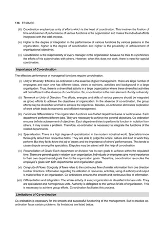 116 FP-BMEC
(iii) Coordination emphasizes unity of efforts which is the heart of coordination. This involves the fixation of
time and manner of performance of various functions in the organization and makes the individual efforts
integrated with the total process.
(iv) Higher is the degree of integration in the performance of various functions by various persons in the
organization, higher is the degree of coordination and higher is the possibility of achievement of
organizational objectives.
(v) Coordination is the responsibility of every manager in the organization because he tries to synchronize
the efforts of his subordinates with others. However, when this does not work, there is need for special
coordinators.
Importance of Co-ordination
The effective performance of managerial functions require co-ordination.
(i) Unity in Diversity: Effective co-ordination is the essence of good management. There are large number of
employees and each one has different ideas, views or opinions, activities and background in a large
organization. Thus, there is a diversified activity in a large organization where these diversified activities
will be inefficient in the absence of co-ordination. So, co-ordination is the main element of unity in diversity.
(ii) Termwork or Unity of Direction: The efforts, energies and skills of various persons should be integrated
as group efforts to achieve the objectives of organization. In the absence of co-ordination, the group
efforts may be diversified and fail to achieve the objectives. Besides, co-ordination eliminates duplication
of work which leads to economic and efficient management.
(iii) Functional Differentiation: The organization functions are divided department-wise or section-wise. Each
department performs different jobs. They are necessary to achieve the general objectives. Co-ordination
ensures definite achievement of objectives. Each department tries to perform its function in isolation from
others. It may create a problem. Therefore, co-ordination is necessary to integrate the functions of the
related departments.
(iv) Specialization: There is a high degree of specialization in the modern industrial world. Specialists know
thoroughly about their respective fields. They are able to judge the scope, nature and kind of work they
perform. But they fail to know the job of others and the importance of others’ performances. This tends to
cause dispute among the specialists. Disputes may be solved with the help of co-ordination.
(v) Reconciliation of Goals: Each department or division has its own goals to achieve within the stipulated
time. There are general goals in relation to an organization. Individuals or employees give more importance
to their own departmental goals than to the organization goals. Therefore, co-ordination reconciles the
employee’s goals with both departmental and organization goals.
(vi) Congruity of Flows: Congruity of flows refers to the continuous flow of similar information from one direction
to other directions. Information regarding the utilization of resources, activities, using of authority and output
is made to flow in an organization. Co-ordinations ensures the smooth and continuous flow of information.
(vii) Differentiation and Integration: The whole activity of every organization is classified into two units. They
are specialized and homogenous units. Authority is delegated to the various levels of organization. This
is necessary to achieve group efforts. Co-ordination facilitates this process.
Limitations of Co-ordination
Co-ordination is necessary for the smooth and successful functioning of the management. But in practice co-
ordination faces certain problems. Its limitations are listed below:
 