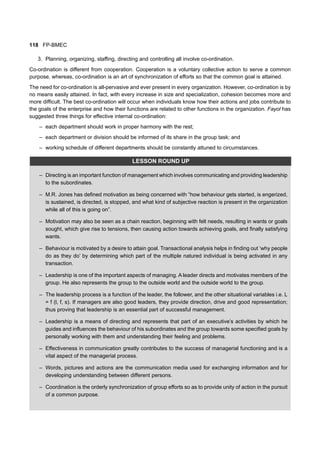 118 FP-BMEC
3. Planning, organizing, staffing, directing and controlling all involve co-ordination.
Co-ordination is different from cooperation. Cooperation is a voluntary collective action to serve a common
purpose, whereas, co-ordination is an art of synchronization of efforts so that the common goal is attained.
The need for co-ordination is all-pervasive and ever present in every organization. However, co-ordination is by
no means easily attained. In fact, with every increase in size and specialization, cohesion becomes more and
more difficult. The best co-ordination will occur when individuals know how their actions and jobs contribute to
the goals of the enterprise and how their functions are related to other functions in the organization. Fayol has
suggested three things for effective internal co-ordination:
– each department should work in proper harmony with the rest;
– each department or division should be informed of its share in the group task; and
– working schedule of different departments should be constantly attuned to circumstances.
LESSON ROUND UP
– Directing is an important function of management which involves communicating and providing leadership
to the subordinates.
– M.R. Jones has defined motivation as being concerned with “how behaviour gets started, is engerized,
is sustained, is directed, is stopped, and what kind of subjective reaction is present in the organization
while all of this is going on”.
– Motivation may also be seen as a chain reaction, beginning with felt needs, resulting in wants or goals
sought, which give rise to tensions, then causing action towards achieving goals, and finally satisfying
wants.
– Behaviour is motivated by a desire to attain goal. Transactional analysis helps in finding out ‘why people
do as they do’ by determining which part of the multiple natured individual is being activated in any
transaction.
– Leadership is one of the important aspects of managing. A leader directs and motivates members of the
group. He also represents the group to the outside world and the outside world to the group.
– The leadership process is a function of the leader, the follower, and the other situational variables i.e. L
= f (l, f, s). If managers are also good leaders, they provide direction, drive and good representation;
thus proving that leadership is an essential part of successful management.
– Leadership is a means of directing and represents that part of an executive’s activities by which he
guides and influences the behaviour of his subordinates and the group towards some specified goals by
personally working with them and understanding their feeling and problems.
– Effectiveness in communication greatly contributes to the success of managerial functioning and is a
vital aspect of the managerial process.
– Words, pictures and actions are the communication media used for exchanging information and for
developing understanding between different persons.
– Coordination is the orderly synchronization of group efforts so as to provide unity of action in the pursuit
of a common purpose.
 