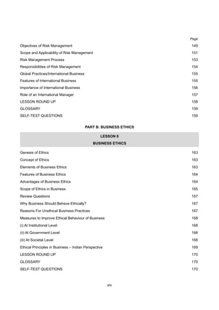 xiv
Objectives of Risk Management 149
Scope and Applicability of Risk Management 151
Risk Management Process 153
Responsibilities of Risk Management 154
Global Practices/International Business 155
Features of International Business 155
Importance of International Business 156
Role of an International Manager 157
LESSON ROUND UP 158
GLOSSARY 159
SELF-TEST QUESTIONS 159
PART B: BUSINESS ETHICS
LESSON 8
BUSINESS ETHICS
Genesis of Ethics 163
Concept of Ethics 163
Elements of Business Ethics 163
Features of Business Ethics 164
Advantages of Business Ethics 164
Scope of Ethics in Business 165
Review Questions 167
Why Business Should Behave Ethically? 167
Reasons For Unethical Business Practices 167
Measures to Improve Ethical Behaviour of Business 168
(i) At Institutional Level 168
(ii) At Government Level 168
(iii) At Societal Level 168
Ethical Principles in Business – Indian Perspective 169
LESSON ROUND UP 170
GLOSSARY 170
SELF-TEST QUESTIONS 170
Page
 