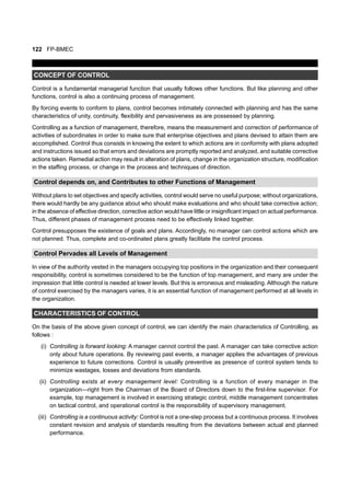 122 FP-BMEC
CONCEPT OF CONTROL
Control is a fundamental managerial function that usually follows other functions. But like planning and other
functions, control is also a continuing process of management.
By forcing events to conform to plans, control becomes intimately connected with planning and has the same
characteristics of unity, continuity, flexibility and pervasiveness as are possessed by planning.
Controlling as a function of management, therefore, means the measurement and correction of performance of
activities of subordinates in order to make sure that enterprise objectives and plans devised to attain them are
accomplished. Control thus consists in knowing the extent to which actions are in conformity with plans adopted
and instructions issued so that errors and deviations are promptly reported and analyzed, and suitable corrective
actions taken. Remedial action may result in alteration of plans, change in the organization structure, modification
in the staffing process, or change in the process and techniques of direction.
Control depends on, and Contributes to other Functions of Management
Without plans to set objectives and specify activities, control would serve no useful purpose; without organizations,
there would hardly be any guidance about who should make evaluations and who should take corrective action;
in the absence of effective direction, corrective action would have little or insignificant impact on actual performance.
Thus, different phases of management process need to be effectively linked together.
Control presupposes the existence of goals and plans. Accordingly, no manager can control actions which are
not planned. Thus, complete and co-ordinated plans greatly facilitate the control process.
Control Pervades all Levels of Management
In view of the authority vested in the managers occupying top positions in the organization and their consequent
responsibility, control is sometimes considered to be the function of top management, and many are under the
impression that little control is needed at lower levels. But this is erroneous and misleading. Although the nature
of control exercised by the managers varies, it is an essential function of management performed at all levels in
the organization.
CHARACTERISTICS OF CONTROL
On the basis of the above given concept of control, we can identify the main characteristics of Controlling, as
follows :
(i) Controlling is forward looking: A manager cannot control the past. A manager can take corrective action
only about future operations. By reviewing past events, a manager applies the advantages of previous
experience to future corrections. Control is usually preventive as presence of control system tends to
minimize wastages, losses and deviations from standards.
(ii) Controlling exists at every management level: Controlling is a function of every manager in the
organization—right from the Chairman of the Board of Directors down to the first-line supervisor. For
example, top management is involved in exercising strategic control, middle management concentrates
on tactical control, and operational control is the responsibility of supervisory management.
(iii) Controlling is a continuous activity: Control is not a one-step process but a continuous process. It involves
constant revision and analysis of standards resulting from the deviations between actual and planned
performance.
 