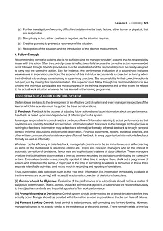 Lesson 6 Controlling 125
(a) Further investigation of recurring difficulties to determine the basic factors, either human or physical, that
are responsible.
(b) Disciplinary action, either positive or negative, as the situation requires.
(c) Creative planning to prevent a recurrence of the situation.
(d) Recognition of the situation and the introduction of the planned measurement.
4. Follow-Through
Recommending corrective actions also is not sufficient and the manager shouldn’t assume that his responsibility
is over with this action. Often the control process is ineffective or fails because the corrective action recommended
is not followed through. Specific procedures must be established and the responsibility must be clearly assigned
to carry out the corrective action. Say, for instance, the performance evaluation of a subordinate indicates
weaknesses in supervisory practices; the superior of this individual recommends a correction action by which
the individual is to undergo some training in supervisory practices. The responsibility for that corrective action is
not over just by making this recommendation. The superior must follow through his recommendations to see
whether the individual participates and makes progress in the training programme and to what extent he relates
to his actual work situation whatever he has learned in the training programme.
ESSENTIALS OF A GOOD CONTROL SYSTEM
Certain ideas are basic to the development of an effective control system and every manager irrespective of the
level at which he operates must be guided by these considerations.
(i) Feedback: Feedback is the process of adjusting future actions based upon information about past performance.
Feedback is based upon inter-dependence of different parts of a system.
A manager responsible for control needs a continuous flow of information relating to actual performance so that
deviations are promptly detected and corrected. Information which flows back to the manager for this purpose is
nothing but feedback. Information may be feedback informally or formally. Informal feedback is through personal
contact, informal discussions and personal observation. Financial statements, reports, statistical analysis, and
other written communications furnish examples of formal feedback. In every organization information is feedback
formally as well as informally.
Whatever be the efficiency in date feedback, managerial control cannot be so instantaneous or self-correcting
as some of the mechanical or electronic control are. There are, however, managers who on the pretext of
automatic correction of deviations, favour new and sophisticated systems of data collection. These managers
overlook the fact that there always exists a time-lag between recording the deviations and initiating the corrective
actions. Even when deviations are promptly reported, it takes time to analyse them, chalk out a programme of
actions and implement the same. A major part of the time in correcting deviations is consumed in these three
separate identifiable activities, and not so much in recording and reporting of deviations.
Thus, even fastest data collection, such as the “real time” information (i.e. information immediately available at
the time events are occurring) will not result in automatic correction of deviations from plans.
(ii) Control should be Objective: Evaluation of the performance of a subordinate should not be a matter of
subjective determination. That is, control, should be definite and objective. A subordinate will respond favourably
to the objective standards and impartial appraisal of his work performance.
(iii) Prompt Reporting of Deviations: Control system should be devised so as to detect deviations before they
actually occur. Manger should be provided with information as soon as possible so that he can hive off failures.
(iv) Forward Looking Control: Ideal control is instantaneous, self-correcting and forward-looking. However,
managerial control is not exactly similar to the mechanical or electronic control. There normally exists a time-lag
 