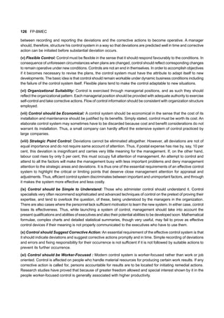 126 FP-BMEC
between recording and reporting the deviations and the corrective actions to become operative. A manager
should, therefore, structure his control system in a way so that deviations are predicted well in time and corrective
action can be initiated before substantial deviation occurs.
(v) Flexible Control: Control must be flexible in the sense that it should respond favourably to the conditions. In
consequence of unforeseen circumstances when plans are changed, control should reflect corresponding changes
to remain operative under new conditions. Controls are not an end in themselves. In order to accomplish objectives
if it becomes necessary to revise the plans, the control system must have the attribute to adapt itself to new
developments. The basic idea is that control should remain workable under dynamic business conditions including
the failure of the control system itself. Flexible plans tend to make the control adaptable to new situations.
(vi) Organizational Suitability: Control is exercised through managerial positions, and as such they should
reflect the organizational pattern. Each managerial position should be provided with adequate authority to exercise
self-control and take corrective actions. Flow of control information should be consistent with organization structure
employed.
(vii) Control should be Economical: A control system should be economical in the sense that the cost of its
installation and maintenance should be justified by its benefits. Simply stated, control must be worth its cost. An
elaborate control system may sometimes have to be discarded because cost and benefit considerations do not
warrant its installation. Thus, a small company can hardly afford the extensive system of control practiced by
large companies.
(viii) Strategic Point Control: Deviations cannot be eliminated altogether. However, all deviations are not of
equal importance and do not require same account of attention. Thus, if postal expense has rise by, say, 10 per
cent, this deviation is insignificant and carries very little meaning for the management. If, on the other hand,
labour cost rises by only 5 per cent, this must occupy full attention of management. An attempt to control and
attend to all the factors will make the management busy with less important problems and deny management
attention to the strategic areas and deviations. It is thus one of the essential requirements of an effective control
system to highlight the critical or limiting points that deserve close management attention for appraisal and
adjustments. Thus, efficient control system discriminates between important and unimportant factors, and through
it makes the system more effective and less costly.
(ix) Control should be Simple to Understand: Those who administer control should understand it. Control
specialists very often recommend sophisticated and advanced techniques of control on the pretext of proving their
expertise, and tend to overlook the question, of these, being understood by the managers in the organization.
There are also cases where the personnel lack sufficient motivation to learn the new system. In either case, control
loses its effectiveness. Thus, while launching a system of control, management should take into account the
present qualifications and abilities of executives and also their potential abilities to be developed soon. Mathematical
formulae, complex charts and detailed statistical summaries, though very useful, may fail to prove as effective
control devices if their meaning is not properly communicated to the executives who have to use them.
(x) Control should Suggest Corrective Action: An essential requirement of the effective control system is that
it should indicate deviations and suggest corrective actions promptly and in time. Simple recording of deviations
and errors and fixing responsibility for their occurrence is not sufficient if it is not followed by suitable actions to
prevent its further occurrence.
(xi) Control should be Worker-Focused : Modern control system is worker-focused rather than work or job
oriented. Control is affected on people who handle material resources for producing certain work results. If any
corrective action is called for, persons accountable for results are to be located for initiating remedial actions.
Research studies have proved that because of greater freedom allowed and special interest shown by it in the
people worker-focused control is generally associated with higher productivity.
TECHNIQUES OF CONTROL
 