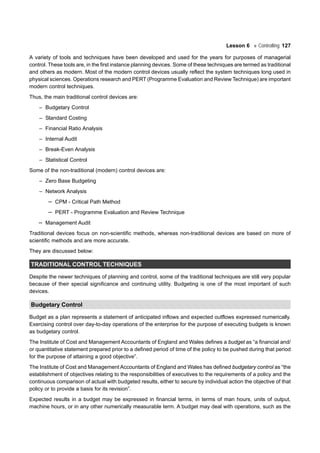 Lesson 6 Controlling 127
A variety of tools and techniques have been developed and used for the years for purposes of managerial
control. These tools are, in the first instance planning devices. Some of these techniques are termed as traditional
and others as modern. Most of the modern control devices usually reflect the system techniques long used in
physical sciences. Operations research and PERT (Programme Evaluation and Review Technique) are important
modern control techniques.
Thus, the main traditional control devices are:
– Budgetary Control
– Standard Costing
– Financial Ratio Analysis
– Internal Audit
– Break-Even Analysis
– Statistical Control
Some of the non-traditional (modern) control devices are:
– Zero Base Budgeting
– Network Analysis
– CPM - Critical Path Method
– PERT - Programme Evaluation and Review Technique
– Management Audit
Traditional devices focus on non-scientific methods, whereas non-traditional devices are based on more of
scientific methods and are more accurate.
They are discussed below:
TRADITIONAL CONTROL TECHNIQUES
Despite the newer techniques of planning and control, some of the traditional techniques are still very popular
because of their special significance and continuing utility. Budgeting is one of the most important of such
devices.
Budgetary Control
Budget as a plan represents a statement of anticipated inflows and expected outflows expressed numerically.
Exercising control over day-to-day operations of the enterprise for the purpose of executing budgets is known
as budgetary control.
The Institute of Cost and Management Accountants of England and Wales defines a budget as “a financial and/
or quantitative statement prepared prior to a defined period of time of the policy to be pushed during that period
for the purpose of attaining a good objective”.
The Institute of Cost and Management Accountants of England and Wales has defined budgetary control as “the
establishment of objectives relating to the responsibilities of executives to the requirements of a policy and the
continuous comparison of actual with budgeted results, either to secure by individual action the objective of that
policy or to provide a basis for its revision”.
Expected results in a budget may be expressed in financial terms, in terms of man hours, units of output,
machine hours, or in any other numerically measurable term. A budget may deal with operations, such as the
 