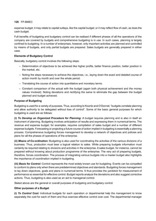 128 FP-BMEC
expense budget; it may relate to capital outlays, like the capital budget; or it may reflect flow of cash, as does the
cash budget.
Full benefits of budgeting and budgetary control can be realised if different phases of all the operations of the
company are covered by budgets and comprehensive budgeting is in use. In such cases, planning is largely
confined to budgeting. In a number of enterprises, however, only important activities are planned and controlled
by means of budgets, and only partial budgets are prepared. Sales budgets are generally prepared in either
case.
Elements of Budgetary Control
Basically, budgetary control involves the following steps:
– Determination of objectives to be achieved like higher profits, better finance position, better position in
the market, etc.
– Noting the steps necessary to achieve the objectives, i.e., laying down the exact and detailed course of
action month by month and over the whole period.
– Translating the course of action into quantitative and monetary terms.
– Constant comparison of the actual with the budget (again both physical achievement and the money
values involved). Noting deviations and rectifying the same to eliminate the gap between the budget
planned and budget achieved.
Purpose of Budgeting
Budgeting is used for a variety of purposes. Thus, according to Koontz and O’Donnel, “budgets correlate planning
and allow authority to be delegated without loss of control”. Some of the basic general purposes for which
budgeting is used are as follows:
(i) To Develop an Organized Procedure for Planning: A budget requires planning and is also in itself an
instrument of planning. Budgeting involves anticipation of results and expressing them in numerical terms. The
revenue and expense budget, for examples, requires compilation of sales budget and a number of different
expense budgets. Forecasting or projecting a future course of action implied in budgeting is essentially a planning
process. Comprehensive budgeting forces management to develop a network of objectives and policies and
plans for all the phases of operations of the enterprise.
(ii) Means of Co-ordination: Budgeting is also used for coordinating the activities of the various divisions of a
business. Thus, production must bear a logical relation to sales. While preparing budgets information must
certainly be required relating to divisions and activities in the enterprise. A sales budget, for instance, cannot be
prepared without knowing about production programme of the enterprise. The very act of preparing budgets,
therefore, forces coordination. The process of integrating various budgets into a master budget also highlights
the importance of coordination implied in budgeting.
(iii) Basis for Control: Control represents the most widely known use for budgeting. Events can be compelled
to conform to plans only when there are predetermined objectives and standards. Budgeting forces management
to lay down objectives, goals and plans in numerical terms. It thus provides the yardstick for measurement of
performance so essential for effective control. Budget reports analyze the deviations and also suggest corrective
actions. Thus, budgeting is also used as an aid to managerial control.
Stated above are the general or overall purposes of budgeting and budgetary control.
Other purposes of a Budget
(i) To Control Cost: Individual budgets for each operation or departmental help the management to know
separately the cost for each of them and thus exercise effective control over cost. The departmental manager
 