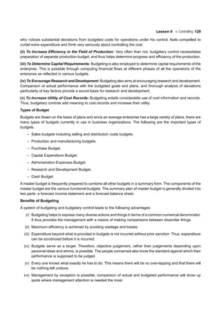Lesson 6 Controlling 129
who notices substantial deviations from budgeted costs for operations under his control, feels compelled to
curtail extra expenditure and think very seriously about controlling the cost.
(ii) To Increase Efficiency in the Field of Production: Very often than not, budgetary control necessitates
preparation of separate production budget, and thus helps determine progress and efficiency of the production.
(iii) To Determine Capital Requirements: Budgeting is also employed to determine capital requirements of the
enterprise. This is possible through computing financial flows at different phases of all the operations of the
enterprise as reflected in various budgets.
(iv) To Encourage Research and Development: Budgeting also aims at encouraging research and development.
Comparison of actual performance with the budgeted goals and plans, and thorough analysis of deviations
particularly of key factors provide a sound basis for research and development.
(v) To Increase Utility of Cost Records: Budgeting entails considerable use of cost information and records.
Thus, budgetary controls add meaning to cost records and increase their utility.
Types of Budget
Budgets are drawn on the basis of plans and since an average enterprise has a large variety of plans, there are
many types of budgets currently in use in business organizations. The following are the important types of
budgets.
– Sales budgets including selling and distribution costs budgets.
– Production and manufacturing budgets.
– Purchase Budget.
– Capital Expenditure Budget.
– Administration Expenses Budget.
– Research and Development Budget.
– Cash Budget.
A master budget is frequently prepared to combine all other budgets in a summary form. The components of the
master budget are the various functional budgets. The summary plan of master budget is generally divided into
two parts- a forecast income statement and a forecast balance sheet.
Benefits of Budgeting
A system of budgeting and budgetary control leads to the following advantages:
(i) Budgeting helps to express many diverse actions and things in terms of a common numerical denominator.
It thus provides the management with a means of making comparisons between dissimilar things.
(ii) Maximum efficiency is achieved by avoiding wastage and losses.
(iii) Expenditure beyond what is provided in budgets is not incurred without prior sanction. Thus, expenditure
can be scrutinized before it is incurred.
(iv) Budgets serve as a target. Therefore, objective judgement, rather than judgements depending upon
personal ideas and whims, is possible. The people concerned also know the standard against which their
performance is supposed to be judged.
(v) Every one knows what exactly he has to do. This means there will be no over-lapping and that there will
be nothing left undone.
(vi) Management by exception is possible; comparison of actual and budgeted performance will show up
spots where management attention is needed the most.
 