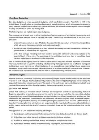 Lesson 6 Controlling 131
Zero Base Budgeting
Zero base budgeting is a new approach to budgeting which was first introduced by Peter Pyhrr in 1970 in the
United States. It is defined as an operative planning and budgeting process which requires each manager to
justify his entire budget in detail from scratch (hence zero-base) and shifts the burden of proof to each manager
to justify why he should spend any money at all.
The following steps are implied in zero-base budgeting.
First, managers at all levels have to define the objective of each programme of activity that they supervise, and
prepare alternative spending plans as ‘decision packages’. There should be at least three, if not more, such
packages:
– one involving expenditure of (say) 20% below the present level to expenditure or the minimum expenditure
which will permit the programme to be continued meaningfully;
– another package indicating resources in men, materials and money which will be needed to continue the
present levels of performance and objectives;
– and a third package indicating what more could be achieved if additional funds were available to the
extent of (say) 10% or more. The executives at the next higher level have then to consolidate these
decision packages and rank them in order of priorities.
ZBB as a technique of budgeting based on continuous evaluation of the current activities. It provides a convenient
reference plan that can be used for controlling activities during the budget period. It is an effective managerial
tool to ensure sound planning and efficient budgeting. It can be used more meaningfully in those areas where
there exists a direct relationship between the expenditure on an activity and its benefit to the enterprise. However,
the process of ZBB involves additional time and effort to be devoted during the initial years.
Network Analysis
Network analysis is a technique for planning and controlling complex projects and for scheduling the resources
required on such products. It achieves this aim by analyzing the component parts of a project and assessing the
sequential relationships between each event. The results of this analysis are represented diagrammatically as a
network of interrelated activities. Broadly speaking, there are two network techniques.
(a) Critical Path Method
Critical Path Method, an important network technique for management control was developed by Walkar of
Dupont to reduce time for periodic maintenance. It is used for planning and controlling the most critical activities
to accomplish any project. Under this technique a project is broken into different operations or activities and their
relationships are determined. These relations are shown with the help of diagram known as network diagram.
The Network diagram or flow plan may be used for optimizing the use of resources and time. CPM technique is
based on the assumption that activity times are proportional to the magnitude of resources allocated to them
and by making a change in the level of resources, the activity times and the project completion time can be
varied.
The application of CPM leads to the following advantages:
(i) It provides an analytical approach to the achievement of project objectives which are defined clearly.
(ii) It identifies most critical elements and pays more attention to these activities.
(iii) It assists in avoiding waste of time, energy and money on unimportant activities.
(iv) It provides a standard method for communicating project plans, schedule and cost.
 