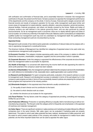 Lesson 6 Controlling 133
with verification and confirmation of financial data, and is essentially historical in character. But management
audit looks to the past, the present and the future. Its basic purpose is to appraise the management performance
of the departments and the company on the whole. In terms of scope, financial audit is largely concerned with
financial records and results of company’s operation for the year, while management audit goes further and
covers areas of management on asset potential, capacity utilization, executive evaluation, personnel practices,
physical facilities, financial procedures, and others not directly covered by the former. Rights and duties of
company auditors are well defined in the statute governing them, and are also governed by judicial
pronouncements. So far as management audit is concerned, there are no clearly defined rights and duties of
such an auditor; nor is there any uniformity in the depth of the audit. Statutory audit is conducted by an independent
qualified auditor but management audit may even be undertaken by management itself; the qualifications of
those conducting management audit are not prescribed by any law.
Appraisal Areas
Management audit consists of two distinct parts-systematic compilations of relevant data and its analysis with a
view to appraising management’s overall performance.
The American Institute of Management has identified ten categories of appraisal areas to be used under any
comprehensive management audit programme.
(i) Economic Function: This category includes appraising public value of the company in relation to different
interest like consumers, shareholders, employees, suppliers and the communities in which it operates.
(ii) Corporate Structure: Under this category is appraised the effectiveness of the corporate structure through
which the management seeks to accomplish its objectives.
(iii) Health of Earnings: It is concerned with determining the income itself and also appraising the extent to
which profit potential of the company’s asset has been realized.
(iv) ServiceofShareholders:Here,themanagementauditteamdeterminesthecompany’sservicetotheshareholders
w.r.t. (with reference to) minimization of risk, reasonable return, capital appreciation over a period of time.
(v) Research and Development: For giant companies particularly, evaluation of its research policies is crucial
to management audit. Research and development success is evaluated in terms of the part played by it in the
company’s past progress and also in terms of how successfully research policies are preparing the company for
future progress and improvement of its industry position.
(vi) Directorate Analysis: In this appraisal area three elements usually considered are –
(i) the quality of each director and his contribution to the board.
(ii) the extent to which directors work as a team.
(iii) whether the directors act as trustees for the organization.
(vii) Fiscal Policies: The key factors under this category of appraisal are providing, controlling and managing
thriftily the use of funds.
(viii) Production Efficiency: Production or operating efficiency is equally vital to manufacturing as well as non-
manufacturing companies. The first part under this category which is frequently over-emphasized, is the appraisal
of machines and materials management.
(ix) Sales Vigour: There are significant variations in sales practices and marketing principles followed by different
companies even in the same industry. Still, sales vigour can be evaluated if marketing goals are properly
determined. The extent to which past sales potential has been realized, development of sales personnel, and
the extent to which present sales policies of the company will enable its management to realize future sales
potential, are the three important bases than can be used to appraise the sales vigour.
 