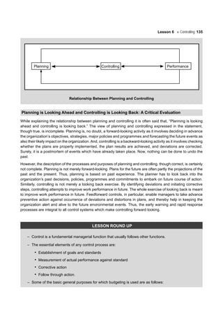 Lesson 6 Controlling 135
Planning Controlling Performance
Relationship Between Planning and Controlling
Planning is Looking Ahead and Controlling is Looking Back: A Critical Evaluation
While explaining the relationship between planning and controlling it is often said that, “Planning is looking
ahead and controlling is looking back.” The view of planning and controlling expressed in the statement,
though true, is incomplete. Planning is, no doubt, a forward-looking activity as it involves deciding in advance
the organization’s objectives, strategies, major policies and programmes and forecasting the future events as
also their likely impact on the organization. And, controlling is a backward-looking activity as it involves checking
whether the plans are properly implemented, the plan results are achieved, and deviations are corrected.
Surely, it is a postmortem of events which have already taken place. Now, nothing can be done to undo the
past.
However, the description of the processes and purposes of planning and controlling, though correct, is certainly
not complete. Planning is not merely forward-looking. Plans for the future are often partly the projections of the
past and the present. Thus, planning is based on past experience. The planner has to look back into the
organization’s past decisions, policies, programmes and commitments to embark on future course of action.
Similarly, controlling is not merely a looking back exercise. By identifying deviations and initiating corrective
steps, controlling attempts to improve work performance in future. The whole exercise of looking back is meant
to improve work performance in future. Feedforward controls, in particular, enable managers to take advance
preventive action against occurrence of deviations and distortions in plans, and thereby help in keeping the
organization alert and alive to the future environmental events. Thus, the early warning and rapid response
processes are integral to all control systems which make controlling forward looking.
LESSON ROUND UP
– Control is a fundamental managerial function that usually follows other functions.
– The essential elements of any control process are:
• Establishment of goals and standards
• Measurement of actual performance against standard
• Corrective action
• Follow through action.
– Some of the basic general purposes for which budgeting is used are as follows:
 