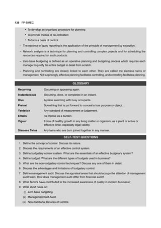 136 FP-BMEC
• To develop an organized procedure for planning
• To provide means of co-ordination
• To form a basis of control
– The essence of good reporting is the application of the principle of management by exception.
– Network analysis is a technique for planning and controlling complex projects and for scheduling the
resources required on such products.
– Zero base budgeting is defined as an operative planning and budgeting process which requires each
manager to justify his entire budget in detail from scratch.
– Planning and controlling are closely linked to each other. They are called the siamese twins of
management. Not surprisingly, effective planning facilitates controlling, and controlling facilitates planning.
GLOSSARY
Recurring Occurring or appearing again.
Instantaneous Occurring, done, or completed in an instant.
Hive A place swarming with busy occupants.
Pretext Something that is put forward to conceal a true purpose or object.
Yardstick Any standard of measurement or judgement.
Entails To impose as a burden.
Vigour Force of healthy growth in any living matter or organism, as a plant or active or
effective force, especially legal validity.
Siamese Twins Any twins who are born joined together in any manner.
SELF-TEST QUESTIONS
1. Define the concept of control. Discuss its nature.
2. Discuss the requirements of an effective control system.
3. Define budgetary control system. What are the essentials of an effective budgetary system?
4. Define budget. What are the different types of budgets used in business?
5. What are the non-budgetary control techniques? Discuss any one of them in detail.
6. Discuss the advantages and limitations of budgetary control.
7. Define management audit. Discuss the appraisal areas that should occupy the attention of management
audit team. How does management audit differ from financial audit?
8. What factors have contributed to the increased awareness of quality in modern business?
9. Write short notes on:
(i) Zero base budgeting.
(ii) Management Self Audit.
(iii) Non-traditional Devices of Control.
 
