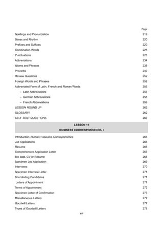 xvi
Spellings and Pronunciation 219
Stress and Rhythm 220
Prefixes and Suffixes 220
Combination Words 225
Punctuations 226
Abbreviations 234
Idioms and Phrases 238
Proverbs 249
Review Questions 252
Foreign Words and Phrases 252
Abbreviated Form of Latin, French and Roman Words 256
– Latin Abbreviations 257
– German Abbreviations 258
– French Abbreviations 259
LESSON ROUND UP 262
GLOSSARY 262
SELF-TEST QUESTIONS 263
LESSON 11
BUSINESS CORRESPONDENCE- I
Introduction–Human Resource Correspondence 266
Job Applications 266
Resume 266
Comprehensive Application Letter 267
Bio-data, CV or Resume 268
Specimen Job Application 269
Interviews 270
Specimen Interview Letter 271
Short-listing Candidates 271
Letters of Appointment 271
Terms of Appointment 272
Specimen Letter of Confirmation 273
Miscellaneous Letters 277
Goodwill Letters 277
Types of Goodwill Letters 278
Page
 