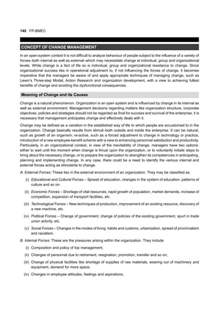 140 FP-BMEC
CONCEPT OF CHANGE MANAGEMENT
In an open-system context it is not difficult to analyze behaviour of people subject to the influence of a variety of
forces–both internal as well as external–which may necessitate change at individual, group and organizational
levels. While change is a fact of life so is individual, group and organizational resistance to change. Since
organizational success lies in operational adjustment to, if not influencing the forces of change, it becomes
imperative that the managers be aware of and apply appropriate techniques of managing change, such as
Lewin’s Three-step Model, Action Research and organization development, with a view to achieving fullest
benefits of change and avoiding the dysfunctional consequences.
Meaning of Change and its Causes
Change is a natural phenomenon. Organization is an open system and is influenced by change in its internal as
well as external environment. Management decisions regarding matters like organization structure, corporate
objectives, policies and strategies should not be regarded as final for success and survival of the enterprise, it is
necessary that management anticipates change and effectively deals with it.
Change may be defined as a variation in the established way of life to which people are accustomed to in the
organization. Change basically results from stimuli–both outside and inside the enterprise. It can be natural,
such as growth of an organism; re-active, such as a forced adjustment to change in technology or practice,
introduction of a new employee-benefit scheme with a view to enhancing personnel satisfaction and productivity.
Particularly, in an organizational context, in view of the inevitability of change, managers have two options:
either to wait until the moment when change is thrust upon the organization, or to voluntarily initiate steps to
bring about the necessary change, or to prepare the organization to strengthen its competencies in anticipating,
planning and implementing change. In any case, there could be a need to identify the various internal and
external forces acting as stimulants to change.
A. External Forces: These lies in the external environment of an organization. They may be classified as:
(i) Educational and Cultural Forces – Spread of education, changes in the system of education, patterns of
culture and so on.
(ii) Economic Forces – Shortage of vital resources, rapid growth of population, market demands, increase of
competition, expansion of transport facilities, etc.
(iii) Technological Forces – New techniques of production, improvement of an existing resource, discovery of
a new machine, etc.
(iv) Political Forces – Change of government, change of policies of the existing government, spurt in trade
union activity, etc.
(v) Social Forces – Changes in the modes of living, habits and customs, urbanization, spread of provincialism
and racialism.
B. Internal Forces: These are the pressures arising within the organization. They include
(i) Composition and policy of top management;
(ii) Changes of personnel due to retirement, resignation, promotion, transfer and so on;
(iii) Change of physical facilities like shortage of supplies of raw materials, wearing out of machinery and
equipment, demand for more space;
(iv) Changes in employee attitudes, feelings and aspirations;
 