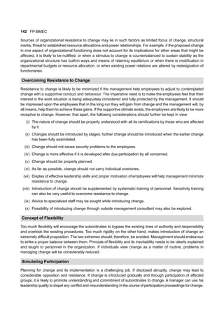 142 FP-BMEC
Sources of organizational resistance to change may lie in such factors as limited focus of change, structural
inertia, threat to established resource allocations and power relationships. For example, if the proposed change
in one aspect of organizational functioning does not account for its implications for other areas that might be
affected, it is likely to be nullified; or when a stimulus to change is counterbalanced to sustain stability as the
organizational structure has built-in ways and means of retaining equilibrium or when there is modification in
departmental budgets or resource allocation; or when existing power relations are altered by redesignation of
functionaries.
Overcoming Resistance to Change
Resistance to change is likely to be minimized if the management help employees to adjust to contemplated
change with a supportive conduct and behaviour. The imperative need is to make the employees feel that their
interest in the work situation is being adequately considered and fully protected by the management. It should
be impressed upon the employees that in the long run they will gain from change and the management will, by
all means, help them to achieve these gains. If the supportive climate exists, the employees are likely to be more
receptive to change. However, that apart, the following considerations should further be kept in view:
(i) The nature of change should be properly understood with all its ramifications by those who are affected
by it.
(ii) Changes should be introduced by stages; further change should be introduced when the earlier change
has been fully assimilated.
(iii) Change should not cause security problems to the employees.
(iv) Change is more effective if it is developed after due participation by all concerned.
(v) Change should be properly planned.
(vi) As far as possible, change should not carry individual overtones.
(vii) Display of effective leadership skills and proper motivation of employees will help management minimize
resistance to change.
(viii) Introduction of change should be supplemented by systematic training of personnel. Sensitivity training
can also be very useful to overcome resistance to change.
(ix) Advice to specialized staff may be sought while introducing change.
(x) Possibility of introducing change through outside management consultant may also be explored.
Concept of Flexibility
Too much flexibility will encourage the subordinates to bypass the existing lines of authority and responsibility
and overlook the existing procedures. Too much rigidity on the other hand, makes introduction of change an
extremely difficult proposition. The two extremes should, therefore, be avoided. Management should endeavour
to strike a proper balance between them. Principle of flexibility and its inevitability needs to be clearly explained
and taught to personnel in the organization. If individuals view change as a matter of routine, problems in
managing change will be considerably reduced.
Simulating Participation
Planning for change and its implementation is a challenging job. If disclosed abruptly, change may lead to
considerable opposition and resistance. If change is introduced gradually and through participation of affected
groups, it is likely to promote understanding and commitment of subordinates to change. A manager can use his
leadership quality to dispel any conflict and misunderstanding in the course of participation proceedings for change.
 