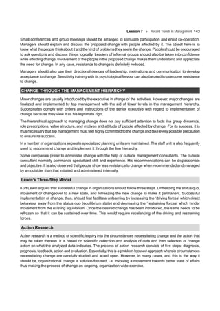 Lesson 7 Recent Trends in Management 143
Small conferences and group meetings should be arranged to stimulate participation and enlist co-operation.
Managers should explain and discuss the proposed change with people affected by it. The object here is to
know what the people think about it and the kind of problems they see in the change. People should be encouraged
to ask questions and discuss things logically. Leaders of informal groups should also be taken into confidence
while effecting change. Involvement of the people in the proposed change makes them understand and appreciate
the need for change. In any case, resistance to change is definitely reduced.
Managers should also use their directional devices of leadership, motivations and communication to develop
acceptance to change. Sensitivity training with its psychological fervour can also be used to overcome resistance
to change.
CHANGE THROUGH THE MANAGEMENT HIERARCHY
Minor changes are usually introduced by the executive in charge of the activities. However, major changes are
finalized and implemented by top management with the aid of lower levels in the management hierarchy.
Subordinates comply with orders and instructions of the senior executive with regard to implementation of
change because they view it as his legitimate right.
The hierarchical approach to managing change does not pay sufficient attention to facts like group dynamics,
role prescriptions, value structure, and motives and attitude of people affected by change. For its success, it is
thus necessary that top management must feel highly committed to the change and take every possible precaution
to ensure its success.
In a number of organizations separate specialized planning units are maintained. The staff unit is also frequently
used to recommend change and implement it through the line hierarchy.
Some companies prefer to administer change with the help of outside management consultants. The outside
consultant normally commands specialized skill and experience. His recommendations can be dispassionate
and objective. It is also observed that people show less resistance to change when recommended and managed
by an outsider than that initiated and administered internally.
Lewin’s Three-Step Model
Kurt Lewin argued that successful change in organizations should follow three steps. Unfreezing the status quo,
movement or changeover to a new state, and refreezing the new change to make it permanent. Successful
implementation of change, thus, should first facilitate unlearning by increasing the ‘driving forces’ which direct
behaviour away from the status quo (equilibrium state) and decreasing the ‘restraining forces’ which hinder
movement from the existing equilibrium. Once the desired change has been introduced, the same needs to be
refrozen so that it can be sustained over time. This would require rebalancing of the driving and restraining
forces.
Action Research
Action research is a method of scientific inquiry into the circumstances necessitating change and the action that
may be taken thereon. It is based on scientific collection and analysis of data and then selection of change
action on what the analyzed data indicates. The process of action research consists of five steps: diagnosis,
prognosis, feedback, action and evaluation. Essentially, this is a problem-focused approach wherein circumstances
necessitating change are carefully studied and acted upon. However, in many cases, and this is the way it
should be, organizational change is solution-focused, i.e. involving a movement towards better state of affairs
thus making the process of change an ongoing, organization-wide exercise.
 