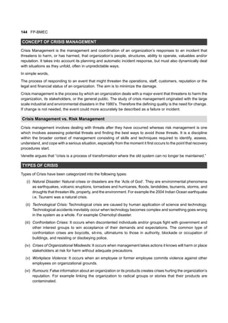144 FP-BMEC
CONCEPT OF CRISIS MANAGEMENT
Crisis Management is the management and coordination of an organization’s responses to an incident that
threatens to harm, or has harmed, that organization’s people, structures, ability to operate, valuables and/or
reputation. It takes into account its planning and automatic incident response, but must also dynamically deal
with situations as they unfold, often in unpredictable ways.
In simple words,
The process of responding to an event that might threaten the operations, staff, customers, reputation or the
legal and financial status of an organization. The aim is to minimize the damage.
Crisis management is the process by which an organization deals with a major event that threatens to harm the
organization, its stakeholders, or the general public. The study of crisis management originated with the large
scale industrial and environmental disasters in the 1980’s. Therefore the defining quality is the need for change.
If change is not needed, the event could more accurately be described as a failure or incident.
Crisis Management vs. Risk Management
Crisis management involves dealing with threats after they have occurred whereas risk management is one
which involves assessing potential threats and finding the best ways to avoid those threats. It is a discipline
within the broader context of management consisting of skills and techniques required to identify, assess,
understand, and cope with a serious situation, especially from the moment it first occurs to the point that recovery
procedures start.
Venette argues that “crisis is a process of transformation where the old system can no longer be maintained.”
TYPES OF CRISIS
Types of Crisis have been categorized into the following types:
(i) Natural Disaster: Natural crises or disasters are the ‘Acts of God’. They are environmental phenomena
as earthquakes, volcanic eruptions, tornadoes and hurricanes, floods, landslides, tsunamis, storms, and
droughts that threaten life, property, and the environment. For example the 2004 Indian Ocean earthquake
i.e. Tsunami was a natural crisis.
(ii) Technological Crisis: Technological crisis are caused by human application of science and technology.
Technological accidents inevitably occur when technology becomes complex and something goes wrong
in the system as a whole. For example Chernobyl disaster.
(iii) Confrontation Crises: It occurs when discontented individuals and/or groups fight with government and
other interest groups to win acceptance of their demands and expectations. The common type of
confrontation crises are boycotts, sit-ins, ultimatums to those in authority, blockade or occupation of
buildings, and resisting or disobeying police.
(iv) Crises of Organizational Misdeeds: It occurs when management takes actions it knows will harm or place
stakeholders at risk for harm without adequate precautions.
(v) Workplace Violence: It occurs when an employee or former employee commits violence against other
employees on organizational grounds.
(vi) Rumours: False information about an organization or its products creates crises hurting the organization’s
reputation. For example linking the organization to radical groups or stories that their products are
contaminated.
 
