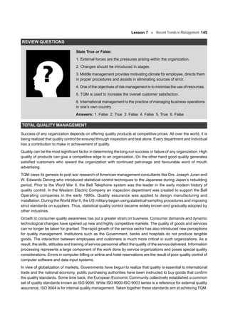 Lesson 7 Recent Trends in Management 145
REVIEW QUESTIONS
State True or False:
1. External forces are the pressures arising within the organization.
2. Changes should be introduced in stages.
3. Middle management provides motivating climate for employee, directs them
in proper procedures and assists in eliminating sources of error.
4. One of the objectives of risk management is to minimise the use of resources.
5. TQM is used to increase the overall customer satisfaction.
6. International management is the practice of managing business operations
in one’s own country.
Answers: 1. False 2. True 3. False 4. False 5. True 6. False
TOTAL QUALITY MANAGEMENT
Success of any organization depends on offering quality products at competitive prices. All over the world, it is
being realized that quality control be ensured through inspection and test alone. Every department and individual
has a contribution to make in achievement of quality.
Quality can be the most significant factor in determining the long-run success or failure of any organization. High
quality of products can give a competitive edge to an organization. On the other hand good quality generates
satisfied customers who reward the organization with continued patronage and favourable word of mouth
advertising.
TQM owes its genesis to post war research of American management consultants like Drs. Joseph Juran and
W. Edwards Dening who introduced statistical control techniques to the Japanese during Japan’s rebuilding
period. Prior to the Word War II, the Bell Telephone system was the leader in the early modern history of
quality control. In the Western Electric Company an inspection department was created to support the Bell
Operating companies in the early 1990s. Quality assurance was applied to design manufacturing and
installation. During the World War II, the US military began using statistical sampling procedures and imposing
strict standards on suppliers. Thus, statistical quality control became widely known and gradually adopted by
other industries.
Growth in consumer quality awareness has put a greater strain on business. Consumer demands and dynamic
technological changes have opened up new and highly competitive markets. The quality of goods and services
can no longer be taken for granted. The rapid growth of the service sector has also introduced new perceptions
for quality management. Institutions such as the Government, banks and hospitals do not produce tangible
goods. The interaction between employees and customers is much more critical in such organizations. As a
result, the skills, attitudes and training of service personnel affect the quality of the service delivered. Information
processing represents a large component of the work done by service organizations and poses special quality
considerations. Errors in computer billing or airline and hotel reservations are the result of poor quality control of
computer software and data input systems.
In view of globalization of markets, Governments have begun to realize that quality is essential to international
trade and the national economy, public purchasing authorities have been instructed to buy goods that confirm
the quality standards. Some time back, the European Economic Community collectively established a common
set of quality standards known as ISO 9000. While ISO 9000-ISO 9003 series is a reference for external quality
assurance, ISO 9004 is for internal quality management. Taken together these standards aim at achieving TQM.
 