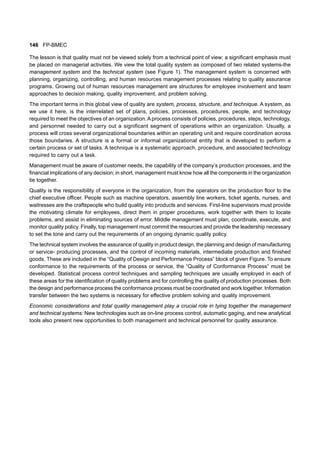 146 FP-BMEC
The lesson is that quality must not be viewed solely from a technical point of view; a significant emphasis must
be placed on managerial activities. We view the total quality system as composed of two related systems-the
management system and the technical system (see Figure 1). The management system is concerned with
planning, organizing, controlling, and human resources management processes relating to quality assurance
programs. Growing out of human resources management are structures for employee involvement and team
approaches to decision making, quality improvement, and problem solving.
The important terms in this global view of quality are system, process, structure, and technique. A system, as
we use it here, is the interrelated set of plans, policies, processes, procedures, people, and technology
required to meet the objectives of an organization.A process consists of policies, procedures, steps, technology,
and personnel needed to carry out a significant segment of operations within an organization. Usually, a
process will cross several organizational boundaries within an operating unit and require coordination across
those boundaries. A structure is a formal or informal organizational entity that is developed to perform a
certain process or set of tasks. A technique is a systematic approach, procedure, and associated technology
required to carry out a task.
Management must be aware of customer needs, the capability of the company’s production processes, and the
financial implications of any decision; in short, management must know how all the components in the organization
tie together.
Quality is the responsibility of everyone in the organization, from the operators on the production floor to the
chief executive officer. People such as machine operators, assembly line workers, ticket agents, nurses, and
waitresses are the craftspeople who build quality into products and services. First-line supervisors must provide
the motivating climate for employees, direct them in proper procedures, work together with them to locate
problems, and assist in eliminating sources of error. Middle management must plan, coordinate, execute, and
monitor quality policy. Finally, top management must commit the resources and provide the leadership necessary
to set the tone and carry out the requirements of an ongoing dynamic quality policy.
The technical system involves the assurance of quality in product design, the planning and design of manufacturing
or service- producing processes, and the control of incoming materials, intermediate production and finished
goods. These are included in the “Quality of Design and Performance Process” block of given Figure. To ensure
conformance to the requirements of the process or service, the “Quality of Conformance Process” must be
developed. Statistical process control techniques and sampling techniques are usually employed in each of
these areas for the identification of quality problems and for controlling the quality of production processes. Both
the design and performance process the conformance process must be coordinated and work together. Information
transfer between the two systems is necessary for effective problem solving and quality improvement.
Economic considerations and total quality management play a crucial role in tying together the management
and technical systems: New technologies such as on-line process control, automatic gaging, and new analytical
tools also present new opportunities to both management and technical personnel for quality assurance.
 