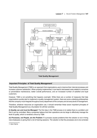 Lesson 7 Recent Trends in Management 147
Total Quality Management
Important Principles of Total Quality Management1
Total Quality Management (TQM) is an approach that organizations use to improve their internal processes and
increase customer satisfaction. When properly implemented, it can lead to decreased costs related to corrective
or preventative maintenance, better overall performance, and an increased number of satisfied and loyal
customers.
However, TQM is not something that happens overnight. While there are a number of measures that help
organizations quickly start to implement a quality management system, there are some underlying philosophies
that the company must integrate throughout every department of the company and at every level of management.
Therefore, whatever resources an organization use, it should remember these seven important principles of
Total Quality Management as a foundation for all their activities.
(i) Quality can and must be Managed: The first step in the TQM process is to realize there is a problem and
that it can be controlled. Many companies believe that their operations are too large to effectively manage the
level of quality, which is rendered untrue by TQM.
(ii) Processes, not People, are the Problem: If a process causes problems then the solution is not in hiring
new employees or giving them a lot of training sessions. The solution is that the processes are to be corrected
1. Quin Harris
 